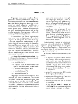 218 FlSIOLOGIAARTICULAR




                                           o POLEGAR

      o polegar ocupa uma posição e desem-              -   maiS curto, como seria o caso após
penha uma função à parte na mão, porque é in-               uma amputação falângica, perde as
dispensável para realizar as pinças polegar-digi-           suas possibilidades de oposição por
tais com cada um dos outros dedos, e principal-             não ter suficiente longitude, nem sufi-
mente com o dedo indicador, e também para a                 ciente separação, nem suficiente fle-
constituição de uma preensão de força com os                xão global;
outros quatro dedos. Também pode participar             -   mais longo, como seria o caso de uma
em ações associadas às preensões que se refe-               malfor,mação congênita com três fa-
rem à própria mão. Sem o polegar, a mão perde               langes, a oposição fina ponta do dedo-
a maior parte de suas capacidades.                          ponta do ~edo (término-terminal) po-
     O polegar deve esta função eminente, por               de se ver perturbada pela flexão insu-
uma parte, à sua localização para frente tanto              ficiente da interfalangeana distal do
da palma da mão quanto dos outros dedos (fig.               dedo ao qual se opõe.
5-104) que lhe permite, no movimento de opo-
                                                         Então, isto é um exemplo do princípio de
sição, se dirigir aos outros dedos, de forma iso-
                                                    economia universal (princípio de OCCAM).
lada ou global, ou se separar pelo movimento de     segundo o qual qualquer função está assegura-
contra-oposição para relaxar a preensão. Por        da pela mínima estrutura e organização: para
outro lado, deve a sua função à grande flexibili-   uma função ótima do polegar, são necessárias
dade funcional que lhe proporciona a organiza-      e suficientes cinco peças.
ção tão peculiar da sua coluna articular e dos
seus motores musculares.                                As articulações da coluna do polegar são
                                                    quatro:
    A coluna ósteo-articular do polegar (fig.
5-105) contêm cinco peças ósseas que consti-            -   a trapéÚo-escafóidea      (TE) artródia
tuem o raio externo da mão:                                 que, como já vimos, permite que o tra-
                                                            pézio realize um curto deslocamento
     -   o escafóide (esc);                                 para frente sobre a superfície articular
     - o trapézio (T) que os embriologistas con-            inferior, a qual se apóia sobre o tubér-
       sideram equivalente a um metacarpeano;               culo do escafóide: neste caso se esbo-
                                                            ça um movimento de flexão de escas-
     -   o primeiro metacarpeano   (Mr);
                                                            sa amplitude;
     -   a primeira falange (F);
                                                        -   a trapéÚo-metacarpeana (TM) dotada
      - a segunda falange (F).                              de dois graus de liberdade;
      O polegar anatomicamente só possui duas           -   a metacarpofalangeana (MF) que pos-
falanges, mas, o que é importante, a sua coluna             sui dois graus de liberdade;
 se articula com a mão num ponto muito mais
proximal que no caso dos outros dedos. A sua            -   a interfalangeana (IF) com só um grau
 coluna é claramente mais curta e o seu extremo             de liberdade;
 só alcança a parte média da primeira falange do            ou seja, em total, CINCO GRAUS DE
 dedo indicador. Este é o seu comprimento per-              LIBERDADE necessários e suficientes
feito porque:                                               para se realizar a oposição do polegar.
 