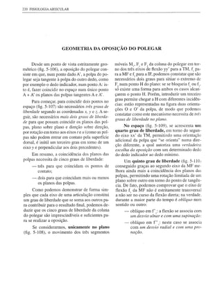 220 FISIOLOGIA ARTICULAR




                      GEOMETRIA DA OPOSIÇÃO DO POLEGAR


      Desde um ponto de vista estritamente geo-     móveis M 1, F 1 e F 2 da coluna do polegar em tor-
métrico (fig. 5-106), a oposição do polegar con-    no dos três eixos de flexão yy' para a TM, fi pa-
siste em que, num ponto dado A' , a polpa do po-    ra a MF e f, para a IF, podemos constatar que são
legar seja tangente à polpa do outro dedo, como     necessários dois graus para situar o extremo de
por exemplo o dedo indicador, num ponto A: is-      F2 num ponto H do plano: se se bloqueia fi ou f:.
to é, fazer coincidir no espaço num único ponto     só existe uma forma para ambos os casos alcan-
A + A' os planos das polpas tangentes A e A' .      çarem o ponto H. Porém, introduzir um terceiro
                                                    grau permite chegar a H com diferentes incidên-
      Para começar, para coincidir dois pontos no
                                                    cias: estão representadas na figura duas orienta-
espaço (fig. 5-107) são necessários três graus de
                                                    ções O e O' da polpa, de modo que podemos
liberdade segundo as coordenadas x, y e z. A se-    constatar como este mecanismo necessita de três
guir, são necessários mais dois graus de liberda-
                                                    graus de liberdade no plano.
de para que possam coincidir os planos das pol-
pas, plano sobre plano e direção sobre direção,          No espaço (fig. 5-109), se acrescenta um
por rotação em tomo aos eixos teu (como as pol-     quarto grau de liberdade, em tomo do segun-
pas não podem entrar em contato pela superfície     do eixo xx' da TM, permitindo uma orientação
dorsal, é inútil um terceiro grau em tomo de um     adicional da polpa que "se orienta" numa dire-
                                                    ção diferente, a qual autoriza uma verdadeira
eixo y e perpendicular aos dois precedentes).
                                                    escolha da oposição com um determinado dedo
     Em resumo, a coincidência dos planos das       do dedo indicador ao dedo mínimo.
polpas necessita de cinco graus de liberdade:            Um quinto grau de liberdade (fig. 5-110)
     -   três para que coincidam os pontos de       conseguido graças ao segundo eixo da MF me-
         contato;                                   lhora ainda mais a coincidência dos planos das
                                                    polpas, permitindo uma rotação limitada de um
     -   dois para que coincidam mais ou menos
                                                    plano sobre outro em torno do ponto de tangên-
         os planos das polpas.
                                                    cia. De fato, podemos comprovar que o eixo de
     Como podemos demonstrar de forma sim-          flexão f 1 da MF não é estritamente transversal
ples que cada eixo de uma articulação constitui     a não ser no curso da flexão direta; na verdade.
um grau de liberdade que se soma aos outros pa-     durante a maior parte do tempo é oblíquo num
ra contribuir para o resultado final, podemos de-   sentido ou outro:
duzir que os cinco graus de liberdade da coluna          -   oblíquo em f' 1: a flexão se associa com
do polegar são imprescindíveis e suficientes pa-             um desvio ulnar e com uma supinação:
ra se realizar a oposição.
                                                         -   oblíquo em f" 1: neste caso se associa
      Se considerarmos, unicamente no plano                  com um desvio radial e com uma pro-
(fig. 5-108), o movimento dos três segmentos                 nação.
 