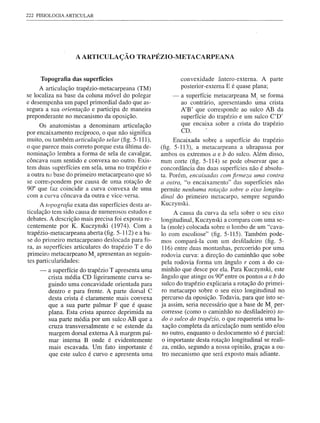 222 FISIOLOGIA   ARTICULAR




                    A ARTICULAÇÃO           TRAPÉZIO-META          CARPEANA


     Topografia das superfícies                              convexidade ântero-externa. A parte
     A articulação trapézio-metacarpeana (TM)                posterior-externa E é quase plana;
se localiza na base da coluna móvel do polegar           -   a superfície metacarpeana M) se forma
e desempenha um papel primordial dado que as-                ao contrário, apresentando uma crista
segura a sua orientação e participa de maneira               A'B' que corresponde ao sulco AB da
preponderante no mecanismo da oposição.                      superfície do trapézio e um sulco C'D'
     Os anatomistas a denominam articulação                  que encaixa sobre a crista do trapézio
                                                             CD.       -
por encaixamento recíproco, o que não significa
muito, ou também articulação selar (fig. 5-111),           Encaixada sobre a superfície do trapézio
o que parece mais correto porque esta última de-     (fig. 5-113), a metacarpeana a ultrapassa por
nominação lembra a forma de sela de cavalgar,        ambos os extremos a e b do sulco. Além disso,
côncava num sentido e convexa no outro. Exis-        num corte (fig. 5-114) se pode observar que a
tem duas superfícies em sela, uma no trapézio e      concordância das duas superfícies não é absolu-
a outra na base do primeiro metacarpeano que só      ta. Porém, encaixadas com firmeza uma contra
se correspondem por causa de uma rotação de          a olltra, "o encaixamento" das superfícies não
90° que faz coincidir a curva convexa de uma         permite nenhuma rotação sobre o eixo longitu-
com a curva côncava da outra e vice-versa.           dinal do primeiro metacarpo, sempre segundo
      A topografia exata das superfícies desta ar-   Kuczynski.
ticulação tem sido causa de numerosos estudos e            A causa da curva da sela sobre o seu eixo
debates. A descrição mais precisa foi exposta re-    longitudinal, Kuczynski a compara com uma se-
centemente por K. Kuczynski (1974). Com a            la (mole) colocada sobre o lombo de um "cava-
trapézio-metacarpeana aberta (fig. 5-112) e a ba-    lo com escoliose" (fig. 5-115). Também pode-
se do primeiro metacarpeano deslocada para fo-       mos compará-Ia com um desfiladeiro (fig. 5-
ra, as superfícies articulares do trapézio T e do     116) entre duas montanhas, percorrido por uma
primeiro metacarpeano M1 apresentan as seguin-       rodovia curva: a direção do caminhão que sobe
tes particularidades:                                pela rodovia forma um ângulo r com a do ca-
     -   a superfície do trapézio T apresenta uma    minhão que desce por ela. Para Kuczynski, este
         crista média CD ligeiramente curva se-      ângulo que atinge os 90° entre os pontos a e b do
         guindo uma concavidade orientada para       sulco do trapézio explicaria a rotação do primei-
         dentro e para frente. A parte dorsal C      ro metacarpo sobre o seu eixo longitudinal no
         desta crista é claramente mais convexa      percurso da oposição. Todavia, para que isto se-
         que a sua parte palmar F que é quase        ja assim, seria necessário que a base de M) per-
         plana. Esta crista aparece deprimida na      corresse (como o caminhão no desfiladeiro) to-
         sua parte média por um sulco AB que a       do o sulco do trapézio, o que requereria uma lu-
         cruza transversalmente e se estende da       xação completa da articulação num sentido e/ou
         margem dorsal externa A à margem pal-        no outro, enquanto o deslocamento só é parcial:
         mar interna B onde é evidentemente           o importante desta rotação longitudinal se reali-
         mais escavada. Um fato importante é          za, então, segundo a nossa opinião, graças a ou-
         que este sulco é curvo e apresenta uma       tro mecanismo que será exposto mais adiante.
 