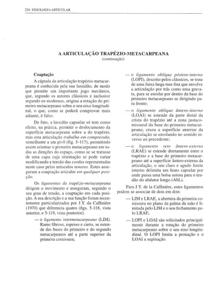 224 FISIOLOGIA ARTICULAR




                   A ARTICULA çÃO TRAPÉZIO- METACARPEANA
                                            (continuação)



    Coaptação                                               -   o ligamento oblíqUf( póstero-interno
     A cápsula da articulação trapézio-metacar-                 (LOPI), descrito pelos clássicos, se trata
peana é conhecida pela sua lassidão, de modo                    de uma faixa larga mas fina que envolve
que permite um importante jogo mecânico,                        a articulação por trás como uma grava-
                                                                ta, para se enrolar por dentro da base do
que, segundo os autores clássicos e inclusive
                                                                primeiro rnetacarpeano se dirigindo pa-
segundo os modernos, origina a rotação do pri-
                                                                ra frente;
meiro metacarpeano sobre o seu eixo longitudi-
nal, o que, como se poderá comprovar mais                   -   o ligamento oblíquo ântero-interno
adiante, é falso.                                               (LOAI) se estende da parte distal da
                                                                crista do trapézio até a zona justaco-
     De fato, a lassidão capsular só tem como
                                                                missural da base do primeiro metacar-
efeito, na prática, permitir o deslocamento da
                                                                peano, cruza a superfície anterior da
superfície metacarpeana sobre a do trapézio,
                                                                articulação se enrolando no sentido in-
mas esta articulação trabalha em compressão,
                                                                verso ao precedente;
semelhante a um pivô (fig. 5-117), permitindo
assim orientar o primeiro metacarpeano em to-               -   o ligamento       reto ântero-externo
das as direções do espaço, como se se tratasse                  (LRAE) se estende diretamente entre o
de uma capa cuj a orientação se pode variar                     trapézio e a base do primeiro metacar-
modificando a tensão das cordas representadas                   peano até a superfície ântero-externa da
neste caso pelos músculos tenares. Estes asse-                  articulação, o seu claro e agudo limite
guram a coaptação articular em qualquer posi-                   interno delimita um hiato capsular por
çao.                                                            onde passa uma bolsa serosa para o ten-
                                                                dão do abdutor longo (AbL).
     Os ligamentos da trapézio-metacarpeana
dirigem o movimento e asseguram, segundo o               Para J.Y. de Ia Caffiniere, estes ligamentos
seu grau de tensão, a coaptação em cada posi-        podem se associar de dois em dois:
ção. A sua descrição e a sua função foram recen-            -   UM e LRAE, a abertura da primeira co-
temente particularizados por J.Y. da Caffiniere                 missura no plano da palma da mão é li-
(1970) que diferencia quatro (figs. 5-118, vista                mitada pelo LIM e o seu fechamento pe-
anterior, e 5-119, vista posterior).                            lo LRAE;
     -   o ligamento intermetacarpeano (UM).                -   LOPI e LOAI são solicitados principal-
         Ramo fibroso, espesso e curto, se esten-               mente durante a rotação do primeiro
         de das bases do primeiro e do segundo                  metacarpeano sobre o seu eixo longitu-
         metacarpeanos até a parte superior da
           ..         .                                         dinal. O LOPI limita a pronação e o
         pnmelra cormssura;                                     LOAI a supinação .
 