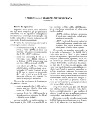226 FISIOLOGIA ARTICULAR




                    A ARTICULAÇÃO            TRAPÉZIO-lVIETACARPEANA
                                              (continuação)



     Função dos ligamentos                             bre o trapézio e M2M) o LOPI e o LOAI contro-
     Segundo a nossa opinião, estes fenômenos          lam a estabilidade rotatória de M sobre o seu
                                                                                             1


são algo mais complexos, já que precisamos             eixo longitudinal.
descrever a ação dos ligamentos em relação aos                -   o LOAI está tenso durante a pronação;
movimentos de anteposição e retroposição, e de                    de modo que a sua tensão isolada acar-
flexão e extensão do primeiro metacarpeano tal                    retaria urna supinação;
como serão definidos mais adiante.
                                                              -   o LOPI é solicitado durante a supinação;
     N o curso dos movimentos de anteposição e                    podemos afirmar que a sua tensão inde-
retroposição podemos observar:                                    pendente dos outros acarretaria uma
     -   numa vista anterior (fig. 5-120) em ante-                pronação do primeiro metacarpeano.
         posição, como o LOAI está tenso e se               Na oposição que associa a anteposição e a
         distende o LRAE ao passo que para trás        flexão, todos os ligamentos (UM, LOAI, LOPI)
         (fig. 5-121) o LOPI está tenso;               estão tensos exceto o LRAE, o que é normal
     -   numa vista anterior (fig. 5-122) em re-       porque este ligamento é paralelo aos músculos
         troposição, como o LRAE está tenso e          contraídos (abdutor curto, oponente, flexor cur-
         se distende o LOAI, ao passo que para         to). É notável que o mais tenso seja o LOPI que
         trás (fig. 5-123) se distende o LOPI;         assegura deste modo a estabilidade da articula-
                                                       ção para trás. A oposição se corresponde então
     -. com relação ao UM (fig. 5-124, vista
        anterior), como está tenso, tanto em an-       com a close packed position, como já havia res-
        teposição (AP), onde "traciona" a base         saltado Mac Conaill: é a posição na qual as su-
                                                       perfícies articulares estão mais firmemente en-
        de M1 para ;"12, quanto em retroposição
                                                       caixadas uma contra a outra, o que, somado ao
        (RP) onde "retém" a base de M1 ante-
        riormente subluxada pelo trapézio. Dis-        fato de que os dois ligamentos oblíquos estão si-
        tende-se em posição intermédia.                multaneamente tensos, exclui toda rotação so-
                                                       bre o eixo longitudinal do primeiro metacar-
     No curso dos movimentos de flexão-exten-
                                                       peano que corresponderia a um jogo mecânico
são podemos observar:                                  entre as superfícies articulares.
     -   como na extensão (fig. 5-125) os liga-            Na posição intermédia, que será definida
         mentos anteriores LRAE e LOAI estão
                                                       mais adiante, todos os ligamentos estão disten-
         tensos e o LOPI se distende;                  didos e, conseqüentemente, o jogo mecânico é
     -   como naflexão (fig. 5-126) se produz a        máximo, o qual não aporta nenhuma vantagem
         situação contrária: distensão dos LRAE        com relação à rotação longitudinal de M.
         e LOAI e tensão do LOPI.
                                                           Na contra-oposição, a tensão quase isolada
     Ao estar enrolados em sentido contrário so-       do LOAI é capaz de produzir certo grau de supi-
bre a base de M1 (fig. 5-127, vista axial de M1 so-    nação de M1 sobre o seu eixo longitudinal.
 