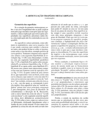 228 FISIOLOGIA ARTICULAR




                   A ARTICULAÇÃO TRAPÉZIO-METACARPEANA
                                              (continuação)


     Geometria das superfícies                        ralmente de tal modo que os raios li, v, 1', que
      Se a rotação do primeiro metacarpeano so-       passam por cada ponto da crista, convergem
bre o seu eixo longitudinal não se pode explicar      num ponto O' situado no eixo xx' do tara para
nem pelo jogo mecânico nem pela ação dos liga-        fora do seu plano de simetria. Esta superfície se-
mentos, a única explicação que resta é pelas pro-     lar sempre é uma superfície, toróide negativa
priedades das superfícies articulares (além dis-      com dois eixos principais ortogonais e dois
so, esta explicação não foi contestada no caso do     graus de liberdade. Claro que isto só é certo pa-
quadril).                                             ra um pequeno segmento de superfície, porque,
                                                      caso contrário, a multiplicidade dos eixos con-
      As superfícies selares possuem, como afir-      verteria em "caduca" a comparação. De fato, en-
mam os matemáticos, uma curva negativa, isto          quanto a superfície for pequena, os eixos suces-
é que sendo convexas num sentido e côncavas           sivos (p, q, s, etc ... ) estarão suficientemente pró-
no outro, não podem fechar-se sobre si mesmas,        ximos entre si para que o jogo mecânico com-
como seria o caso da esfera, exemplo perfeito de      pense as discordâncias. É o caso das superfícies
curva positiva. Tentaram comparar estas superfí-      do trapézio e das metacarpeanas cujas curvas
cies selares a um segmento hiperbolóide de re-        são relativamente moderadas, menos acentuadas
volução (fig. 5-128) como Bausenhart e Littler,       que nos esquemas.
ou com um segmento hiperbolóide parabólico
(fig. 5-129, a hipérbole H se apóia sobre uma pa-            Nestas condições, é totalmente lógico e lí-
rábola P), ou inclusive hiperbólico (fig. 5-130, a    cito modelar a articulação trapé::.io-metacar-
hipérbole H se apoia sobre outra hipérbole H').       peana do mesmo modo que os biomecânicos
No nosso caso, parece mais interessante compa-        modelam o quadril, como se se tratasse de uma
rá-Ias com um segmento axial de superfície tóri-      articulação "de patela", embora saibamos de so-
ca (fig. 5-131): na parte central de uma câmara       bra que a cabeça femoral não é uma esfera per-
de ar, que representa o toro ou bocel, existe uma     feita.
curva côncava cujo centro é o eixo da roda O e
uma curva convexa cujo centro é o eixo da "mol-
                                                              o modelo mecânico de uma    articulação de
                                                       dois eixos é o "Cardão" (fig. 5-133): dois eixos
dura" (na verdade, existem uma série de eixos p,
                                                       xx' e yy' perpendiculares    e concorrentes que
q, s, etc ... um dos quais, q, corresponde à posi-
                                                       permitem movimentos em dois planos perpendi-
ção média). Esta superfície selar ou "toróide ne-
                                                       culares AB e CD. Do mesmo modo, duas super-
gativa" possui dois eixos principais ortogonais        fícies selares A e B situadas uma sobre a outra
e, por conseguinte, dois graus de liberdade. Se
                                                       (fig. 5-134) permitem, uma em relação à outra
considerarmos     a descrição de K. Kuczynski,
                                                       (fig. 5-135), movimentos AB e CD em dois pla-
com a curva lateral da crista da sela (o "cavalo
                                                       nos perpendiculares.
com escoliose"), este segmento axial de superfí-
cie tórica deve delimitar-se assimetricamente               Porém, o estudo da mecânica do cardão
(fig. 5-132) sobre o toro, como se a sela se tives-    mostra que as articulações de dois eixos pos-
se deformado, deslizando lateralmente sobre o          suem uma possibilidade adicional, a rotação au-
lombo de um cavalo normal. O eixo maior lon-           tomática do segmento móvel sobre o seu eixo
gitudinal (a crista) da sela nm está curvado late-     longitudinal, neste caso o primeiro metacarpo.
 