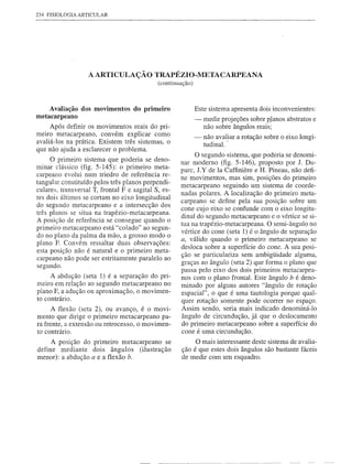 234 FISIOLOGIA ARTICULAR




                   A ARTICULAÇÃO TRAPÉZIO-METACARPEANA
                                             (continuação)



    Avaliação dos movimentos do primeiro                     Este sistema apresenta dois inconvenientes:
metacarpeano                                                 -   medir projeções sobre p'lanos abstratos e
     Após definir os movimentos reais do pri-                    não sobre ângulos reais;
meiro metacarpeano, convém explicar corno                    -- não avaliar a rotação sobre o eixo longi-
avaliá-Ias na prática. Existem três sistemas, o                 tudinal. ~
que não ajuda a esclarecer o problema.
                                                           O segundo sistema, que poderia se denomi-
     O primeiro sistema que poderia se deno-          nar moderno (fig. 5-146), proposto por J. Du-
minar clássico (fig. 5-145): o primeiro meta-         pare, J.Y de Ia Caffiniere e H. Pineau, não defi-
carpeano evolui num triedro de referência re-
                                                      ne movimentos, mas sim, posições do primeiro
tangular constituído pelos três planos perpendi-
                                                      metacarpeano seguindo um sistema de coorde-
culares. transversal T, frontal F e sagital S, es-
                                                      nadas polares. A localização do primeiro meta-
tes dois últimos se cortam no eixo longitudinal
                                                      carpeano se define pela sua posição sobre um
do segundo metacarpeano e a intersecção dos
                                                      cone cujo eixo se confunde com o eixo longitu-
três planos se situa na trapézio-metacarpeana.
                                                      dinal do segundo metacarpeano e o vértice se si-
A posição de referência se consegue quando o
                                                      tua na trapézio-metacarpeana. O semi-ângulo no
primeiro metacarpeano está "colado" ao segun-
                                                      vértice do cone (seta 1) é o ângulo de separação
do no plano da palma da mão, a grosso modo o
                                                      a, válido quando o primeiro metacarpeano se
plano F. Convém ressaltar duas observações:
                                                      desloca sobre a superfície do cone. A sua posi-
esta posição não é natural e o primeiro meta-
                                                      ção se particulariza sem ambigüidade alguma,
carpeano não pode ser estritamente paralelo ao
                                                      graças ao ângulo (seta 2) que forma o plano que
segundo.
                                                      passa pelo eixo dos dois primeiros metacarpea-
     A abdução (seta 1) é a separação do pri-         nos com o plano frontal. Este ângulo b é deno-
meiro em relação ao segundo metacarpeano no           minado por alguns autores "ângulo de rotação
plano F, a adução ou aproximação, o movimen-          espacial", o que é urna tautologia porque qual-
to contrário.
                                                      quer rotação somente pode ocorrer no espaço.
      A flexão (seta 2), ou avanço, é o movi-         Assim sendo, seria mais indicado denominá-Io
mento que dirige o primeiro metacarpeano pa-          ângulo de circundução, já que o deslocamento
ra frente, a extensão ou retrocesso, o movimen-       do primeiro metacarpeano sobre a superfície do
to contrário.                                         cone é uma circundução.
     A posição do primeiro metacarpeano se                  O mais interessante deste sistema de avalia-
define mediante dois ângulos (ilustração              ção é que estes dois ângulos são bastante fáceis
menor): a abdução a e a flexão b.                     de medir com um esquadro.
 