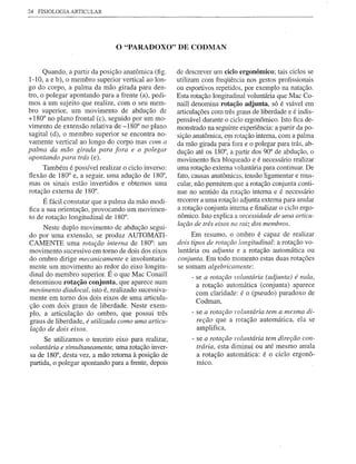 24   FISIOLOGIA   ARTICULAR




                               o "PARADOXO" DE CODMAN

      Quando, a partir da posição anatômica (fig.    de descrever um ciclo ergonômico; tais ciclos se
1-10, a e b), o membro superior vertical ao lon-     utilizam com freqüência nos gestos profissionais
go do corpo, a palma da mão girada para den-         ou esportivos repetidos, por exemplo na natação.
tro, o polegar apontando para a frente (a), pedi-    Esta rotação longitudinal voluntária que Mac Co-
mos a um sujeito que realize, com o seu mem-         naill denomina rotação adjunta, só é viável em
bro superior, um movimento de abdução de             articulações com três graus de liberdade e é indis-
+180° no plano frontal (c), seguido por um mo-       pensável durante o ciclo ergonômi€o. Isto fica de-
vimento de extensão relativa de -180° no plano       monstrado na seguinte experiência: a partir da po-
sagital (d), o membro superior se encontra no-       sição anatômica, em rotação interna, com a palma
vamente vertical ao longo do corpo mas com a         da mão girada pará fora e o polegar para trás, ab-
palma da mão girada para fora e o polegar            dução até os 180°, a partir dos 90° de abdução, o
apontando para trás (e).                             movimento fica bloqueado e é necessário realizar
     Também é possível realizar o ciclo inverso:     uma rotação externa voluntária para continuar. De
flexão de 180° e, a seguir, uma adução de 180°,      fato, causas anatômicas, tensão ligamentar e mus-
mas os sinais estão invertidos e obtemos uma         cular, não permitem que a rotação conjunta conti-
rotação externa de 180°.                             nue no sentido da rotação interna e é necessário
      É fácil constatar que a palma da mão modi-     recorrer a uma rotação adjunta externa para anular
fica a sua orientação, provocando um movimen-        a rotação conjunta interna e finalizar o ciclo ergo-
to de rotação longitudinal de 180°.                  nômico. Isto explica a necessidade de uma articu-
                                                     lação de três eixos na raiz dos membros.
     Neste duplo movimento de abdução segui-
do por uma extensão, se produz AUTOMATI-                  Em resumo, o ombro é capaz de realizar
CAMENTE uma rotação interna de 180°: um              dois tipos de rotação longitudinal: a rotação vo-
movimento sucessivo em tomo de dois dos eixos        luntária ou adjunta e a rotação automática ou
do ombro dirige mecanicamente e involuntaria-        conjunta. Em todo momento estas duas rotações
mente um movimento ao redor do eixo longitu-         se somam algebricamente:
dinal do membro superior. É o que Mac Conaill             - se a rotação voluntária (adjunta) é nula,
denominou rotação conjunta, que aparece num                 a rotação automática (conjunta) aparece
movimento diadocal, isto é, realizado sucessiva-
                                                            com claridade: é o (pseudo) paradoxo de
mente em tomo dos dois eixos de uma articula-
                                                            Codman,
ção com dois graus de liberdade. Neste exem-
plo, a articulação do ombro, que possui três              - se a rotação voluntária tem a mesma di-
graus de liberdade, é utilizada como uma articu-            reção que a rotação automática, ela se
lação de dois eixos.                                        amplifica,
      Se utilizamos o terceiro eixo para realizar,        - se a rotação voluntária tem direção con-
voluntária e simultaneamente, uma rotação inver-            trária, esta diminui ou até mesmo anula
sa de 180°, desta vez, a mão retoma à posição de            a rotação automática: é o ciclo ergonô-
partida, o polegar apontando para a frente, depois          mlCO.
 