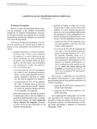 236 FISIOLOGIA ARTICULAR




                   A ARTICULA çÃO TRAPÉZIO-META CARPEANA
                                            (continuação)



    o sistema   do trapézio                                 -   quando se dispõe a coluna do polegar
     Porém, o maior inconveniente destes siste-                 de perfil (fig. 5-148), a curva convexa do
mas de avaliação, é que medem movimentos                        trapézio e a curva côncava do metacar-
complexos da trapézio-metacarpeana integran-                    peano se vêm sem nenhuma defomlação
do obrigatoriamente um componente de rotação                    em perspectiva. Uma radiografia da co-
longitudinal, produto das rotações em tomo dos                  luna do polegar em máximafiexão e ou-
dois eixos da articulação.                                      tra em extensão permitem constatar que:

      O terceiro sistema que se propõe é um sis-                • afiexão de 20 a 25° de amplitude colo-
tema de referência do trapézio que só pode ex-                    ca quase paralelo o eixo dos dois pri-
plorar-se com radiografias em incidências espe-                   meiros metacarpeanos;
cíficas:                                                        • a extensão de 30 a 45° de amplitude faz
    -   quando colocamos a coluna do polegar                      com que o eixo do primeiro metacar-
        de frente (fig. 5-147), a curva côncava                   peano forme um ângulo de 65° com o
        do trapézio e a curva convexa do pri-                     do segundo. Também, neste caso, o
        meiro metacarpo se vêm estritamente                       deslizamento da superfície basal côn-
        de perfil, sem nenhum efeito de pers-                     cava do primeiro metacarpeano sobre o
        pectiva. Se realizamos uma radiografia                    trapézio se entende perfeitamente co-
        em retroposição e outra em anteposi-                      mo o resultado de uma rotação em tor-
                                                                  no do centro da curva convexa do
        ção e se constata que:
                                                                  trapézio, se projetando no trapé~io co-
        • a retroposição de 15 a 25° de amplitu-                  mo o eixo secundário YY' da trapézio-
          de conduz o eixo do primeiro metacar-                   metacarpeana.
          peano a estar quase paralelo ao do se-
          gundo, enquanto a sua base se "sublu-           Em resumo, a amplitude dos movimentos
          xa" por fora da superfície do trapézio;    na trapézio-metacarpeana é mais reduzida do
                                                     que podíamos pensar pela grande mobilidade da
        • a anteposição de 25 a 35° de amplitu-      coluna do polegar:
          de "abre" o ângulo entre os dois pri-
          meiros metacarpeanos até 65°, enquan-             -   trajeto de 40 a 60° entre a anteposição e
          to a base do primeiro desliza por den-                retroposição máximas;
          tro em direção a do segundo.                      -   trajeto de 50 a 70° entre a flexão e a ex-
                                                                tensão máximas.
        Estes deslocamentos da base do primei-
        ro metacarpo sobre a sela do trapézio se           Só a realização de radiografias em incidên-
        entendem perfeitamente como o resulta-        cias específicas da trapézio-metacarpeana, co-
        do de uma rotação em tomo centro da           locando a coluna do polegar de frente e de per-
        curva côncava do trapézio, projeção          fil, permite explorar convenientemente a fisiolo-
        na base de M] do eixo principal xx' da        gia desta articulação e apreciar as limitações
        trapézio- metacarpeana.                       (Kapandji, 1980).
 