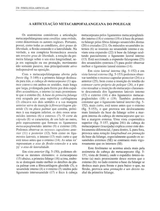 238 FISIOLOGIA ARTICULAR




          A ARTICULAÇÃO lVIETACARPOFALANGEANA DO POLEGAR


     Os anatomistas consideram a articulação         metacarpeana pelos ligamentos metacarpoglenói-
metacarpofalangeana uma condilar, uma ovóide,        des interno (18) e externo (19) e à base da primei-
como denominam os autores ingleses. Portanto,        ra falange pelas fibras falango-sesamóides diretas
possui, como todas as condilares, dois graus de      (20) e cruzadas (21). Os músculos sesamóides in-
liberdade, a flexão-extensão e a lateralidade. Na    ternos (6) se inserem no sesamóide interno e en-
verdade, a sua complexa biomecânica associa          viam uma expansão (22) à base da falange ocul-
um terceiro grau de liberdade, a rotação da pri-     tando parcialmente o ligament0 lateral interno
meira falange sobre o seu eixo longitudinal, se-     (13). Está seccionada a expansão falangeana (23)
ja em supinação ou em pronação, movimento            dos sesamóides externos (7) para poder observar
não somente passivo, mas principalmente ativo        melhor o ligameÍlto lateral externo (14).
indispensável na oposição.                                 Em vista lateral interna (fig. 5-152) e em
      Com a metacarpofalangeana aberta pela          vista lateral externa (fig. 5-153) podemos obser-
frente (fig. 5-149) e a primeira falange desloca-    var também o recesso capsular posterior (24) e o
 da para trás, a cabeça do metacarpeano (1) apa-     anterior (25), bem como a inserção do tendão do
 rece convexa em ambos os sentidos, mais longa       extensor curto próprio do polegar (26), e é pre-
 que larga, prolongada para frente por dois espal-   ciso ressaltar a inserção do metacarpo claramen-
 dões assimétricos, o interno (a) mais proeminen-    te descentrada dos ligamentos laterais interno
 te que o externo (b). A base da primeirafalange     (13) e externo (14) e dos ligamentos metacar-
 está ocupada por uma superfície cartilaginosa       poglenóides (18) e (19). Também podemos
 (2) côncava nos dois sentidos e a sua margem        constatar que o ligamento lateral interno (fig. 5-
 anterior serve de inserção àfibrocartilagem gle-    152), mais curto, está tenso antes que o externo
 nóide (3) ou placa palmar que contém, próxi-        (fig. 5-153), o que provoca um deslocamento
 mos à sua margem inferior, os dois ossos sesa-      mais limitado da base da falange sobre a mar-
 móides internos (6) e externos (7). O corte da      gem interna da cabeça do metacarpeano que so-
 cápsllla (8) se caracteriza, de um lado ao outro,   bre a margem externa. Uma vista esquemática
 pelo espessamente que formam os ligamentos          superior (fig. 5-157, página 241) da cabeça do
 metacarpoglenóides interno (9) e externo (10).      metacarpeano (tracejada) explica como este des-
 Podemos observar os recessos capslllares ante-      locamento diferencial, I para dentro, L para fora,
 rior (11) e posterior (12), bem como os liga-       provoca uma rotação longitudinal em pronação
 mentos laterais, o interno (13) mais curto e que    da base da falange, especialmente quando os se-
 está tenso antes que o externo (14). As setas xx'   samóides externos (SE) se contraem mais vigo-
 representam o eixo de fiexão-extensão e a seta      rosamente que os internos (SI).
 yy' o eixo de lateralidade.                              Este fenômeno se acentua ainda mais pela
     Em vista anterior (fig. 5-150), podemos ob-     assimetria da cabeça do metacarpeano (fig. 5-
servar os mesmos elementos: o metacarpeano           151, vista de frente), onde o espaldão ântero-in-
(15) abaixo, a primeira falange (16) acima, embo-    terno (a) mais proeminente desce menos que o
ra se distingam muito melhor os detalhes da pla-     externo (b): no lado externo a base da falange se
ca palmar com a fibrocartilagem glenóide (3), o      desloca mais para frente e para baixo o que, na
sesamóide interno (4) e o externo (5) unidos pelo    flexão, provoca uma pronação e um desvio ra-
ligamento intersesamóide (17) e fixos à cabeça       dial da primeira falange.
 