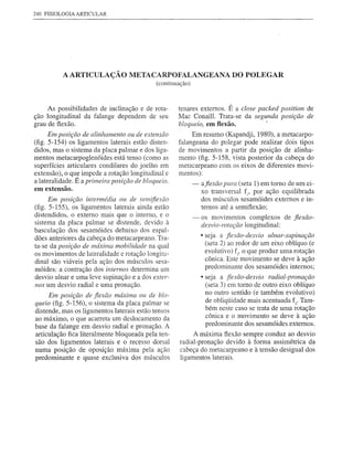240 FISIOLOGIA ARTICULAR




          A ARTICULAÇÃO METACARPOFALANGEANA DO POLEGAR
                                             (continuação)



     As possibilidades de inclinação e de rota-        tenares externos. É a dose packed position      de
ção longitudinal da falange dependem de seu            Mac Conaill. Trata-se da segunda posição        de
grau de flexão.                                        bloqueio, em flexão.          '
    Em posição de alinhamento     ou de extensc70           Em resumo (Kapandji, 1980), a metacarpo-
(fig. 5-154) os ligamentos laterais estão disten-      falangeana do polegar pode realizar dois tipos
didos, mas o sistema da placa palmar e dos liga-       de movimentos a partir da posição de alinha-
mentos metacarpoglenóides está tenso (como as          mento (fig. 5-158, vista posterior da cabeça do
superfícies articulares condilares do joelho em        metacarpeano com os eixos de diferentes movi-
extensão), o que impede a rotação longitudinal e       mentos):
a lateralidade. É a primeira posiçc7o de bloqueio,           -   afiexc70 plira (seta 1) em tomo de um ei-
em extensão.
                                                                 xo transversal fi' por ação equilibrada
     Em posição    intermédia   ou de sel71ifle:rc7o             dos músculos sesamóides externos e in-
(fig. 5-155), os ligamentos laterais ainda estão                 ternos até a semiflexão;
distendidos, o externo mais que o interno, e o               -   os movimentos complexos de fiexão-
sistema da placa palmar se distende, devido à                                 longitudinal:
                                                                 desvio-rotação
basculação dos sesamóides debaixo dos espal-
dões anteriores da cabeça do metacarpeano. Tra-                  • seja a fiexc7o-desvio ulnar-supinação
ta-se da posição de máxima mobilidade na qual                      (seta 2) ao redor de um eixo oblíquo (e
os movimentos de lateralidade e rotação longitu-                   evolutivo) f" o que produz uma rotação
dinal são viáveis pela ação dos músculos sesa-                     cônica. Este movimento se deve à ação
móides: a contração dos internos determina um                      predominante dos sesamóides internos;
desvio ulnar e uma leve supinação e a dos exter-                 • seja a fiexc7o-desvio radial-pronação
nos um desvio radial e uma pronação.                               (seta 3) em tomo de outro eixo oblíquo
     Em posição    de fiexc70 máxima Oli de blo-
                                                                   no outro sentido (e também evolutivo)
queio (fig. 5-156), o sistema da placa palmar se                   de obliqÜidade mais acentuada f3'Tam-
distende, mas os ligamentos laterais estão tensos                  bém neste caso se trata de uma rotação
ao máximo, o que acarreta um deslocamento da                       cônica e o movimento se deve à ação
base da falange em desvio radial e pronação. A                     predominante dos sesamóides externos.
articulação fica literalmente bloqueada pela ten-           A máxima flexão sempre conduz ao desvio
são dos ligamentos laterais e o recesso dorsal         radial-pronação devido à forma assimétrica da
numa posição de oposição máxima pela ação              cabeça do metacarpeano e à tensão desigual dos
predominante e quase exclusiva dos músculos            ligamentos laterais.
 