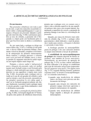244 FISIOLOGIA ARTICULAR




          A ARTICULAÇÃO METACARPOFALANGEANA DO POLEGAR
                                             (continuação)


    Os movimentos                                    permite que o polegar entre em contato com o
     Nas preensões cilíndricas com toda a pal-       objeto com a máxima superfície da sua superfí-
ma da mão, a ação dos músculos sesamóides ex-        cie palmar e não com a sua margem interna. Au-
ternos sobre a metacarpofalangeana é a que as-       mentando a superfície de contato, a pronação da
segura o bloqueio da preensão. Quando o pole-        primeira falange é um fator de consolidação da
gar não intervém (fig. 5-166) e permanece para-      preensão.
lelo ao eixo do cilindro, a preensão não é blo-            Quando, por causa do diâmetro mais redu-
queada e o objeto pode cair facilmente pelo es-       zido do cilindro (fig. 5-170). o polegar cobre
paço que fica livre entre os dedos e a eminência      parcialmente o dedo indicador, o anel da preen-
tenar.                                                são é ainda mais estreito, o bloqueio é absoluto
      Se, por outro lado, o polegar se dirige aos     e a preensão é mais firme.
outros dedos (fig. 5-167), o cilindro já não pode          A fisiologia peculiar da metacarpofalan-
cair: o desvio radial da primeira falange, clara-     geana do polegar e dos seus músculos motores
mente visível no desenho, completa o movimen-         se adapta notavelmente à função de preensão.
to de anteposição do primeiro metacarpeano.
                                                            A estabilidade da metacarpofalangeana
Desta maneira, o polegar percorre o caminho
mais curto em tomo do cilindro, isto é, o círcu-      do polegar não somente depende de fatores ar-
                                                      ticulares, mas também de fatores musculares.
lo gerado (f), enquanto sem desvio radial segui-
                                                      Normalmente, no movimento de oposição do
ria um trajeto elíptico mais longo (d).
                                                      polegar (fig. 5-171), as duas cadeias articulares
      Portanto, o desvio radial é indispensável       do dedo indicador e do polegar se estabilizam
para o bloqueio da preensão, cada vez melhor          pela ação de músculos antagonistas (representa-
quanto mais fechado esteja o anel formado pelo        dos por pequenas setas pretas). Em alguns casos
polegar e o dedo indicador que segura o objeto e      (fig. 5-172, segundo Sterling Bunnel), podemos
percorre na sua superfície o trajeto mais curto       constatar como "se inverte a metacarpofalangea-
(fig. 5-168): da posição onde o polegar está si-      na" em extensão (seta branca):
tuado ao longo de um gerador do cilindro e pela
                                                             1) quando uma insuficiência do abdutor
qual se rompe o anel da preensão, passando pe-
                                                                curto e do flexor curto provoca um des-
las posições sucessivas b-c-d-e pelas quais o
anel vai se fechando progressivamente até che-                  locamento da falange:
gar, finalmente, à posição f onde o polegar segue            2) quando uma retração dos músculos do
o círculo gerador, o que fecha totalmente o anel                primeiro espaço interósseo aproxima o
e dá firmeza à preensão.                                        primeiro metacarpeano do segundo;
     Além disso, a pronação da primeira falan-               3) quando uma insuficiência do abdutor
ge (fig. 5-169), visível pelo ângulo de 12° forma-              longo impede a abdução do primeiro
do pelos dois pontos de referência transversais,                metacarpeano.
 