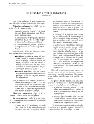 250 FISIOLOGIA   ARTICULAR




                        OS MÚSCULOS MOTORES DO POLEGAR
                                              (continuação)


     Uma breve lembrança de anatomia esclare-                    do ligamento anular e do tubérculo do
ce a fisiologia dos músculos motores do polegar.                 trapézio; terminam mediante um tendão
                                                                 comum no sesamóide externo e no tu-
      Músculos extrÍnsecos (fig. 5-183, vista an-
terior e 5-184, vista externa):                                  bérculo externo da base da primeira fa-
                                                                 lange; direção oblíqua para cima e para
     - o abdutor longo do polegar (1) se insere                  dentro;
       na parte ântero-externa da base do pri-
                                                              - o oponente (6) se insere na parte externa
       meiro metacarpeano;
                                                                da superfície anterior do metacarpeano, se
     - o extensor curto do polegar (2) paralelo                 dirige pata cima, para dentro e para frente
       ao anterior (fig. 5-184) se insere na par-               para se inserir na metade externa da super-
       te dorsal da base da primeira falange;                   fície anterior' do ligamento anular;
     - o extenso r longo do polegar (3) se inse-              - o abdutor curto (7) se fixa no ligamento
       re na parte dorsal da base da segunda fa-                anular, acima do anterior e sobre o tubér-
       lange;                                                   culo do escafóide, constituindo o plano
    Com relação a estes três músculos pode-                     superficial dos músculos tenares e se in-
mos constatar duas observações:                                 sere no tubérculo externo da primeira fa-
                                                                lange; uma expansão dorsal forma um
        • no plano anatômico: estes três ten-                   espaldão com o primeiro interósseo pal-
          dões, visíveis na superfície dorsal e ex-             mar (9), este músculo não se localiza pa-
          terna do polegar, delimitam entre si um               ra fora, mas para frente e para dentro do
          espaço triangular de vértice inferior, a              primeiro metacarpeano, e se dirige, co-
          tabaqueira anatõmica, em cujo fundo                   mo o oponente, para cima, para dentro e
          deslizam os tendões paralelos do pri-                 para a frente.
          meiro (10) e segundo radial (11);
                                                            Estes três músculos constituem o grupo ex-
        • no plano "funcional: cada um deles é         terno porque se inserem na parte e:rterna do me-
          motor de um segmento do esqueleto do         tacarpeano e da primeira falange. O flexor cur-
          polegar e os três em conjunto no senti-      to e o abdutor curto formam os sesamóides ex-
          do da extensão;                              temos.
     - o fiexor próprio do polegar (4) corre pe-            O grupo interno contém dois músculos
       lo túnel do carpo, passa entre os dois fas-     inervados pelo ulnar que se inserem na margem
       cículos musculares do flexor curto, des-        interna da articulação metacarpofalangeana:
       liza entre os dois ossos sesamóides (fig.
                                                              - o primeiro interósseo palmar (9), cujo
       5-183) para se inserir na superfície pal-                tendão se insere no tubérculo interno da
       mar da base da segunda falange.
                                                                base da primeira falange e envia uma ex-
    Músculos intrínsecos (figs. 5-183             e             pansão dorsal;
5-184). Classificam-se em dois grupos:
                                                            - o adutor do polegar (8), cujos dois fas-
     O grupo externo contêm três músculos,                     cículos oblíquo e transverso se inserem
inervados pelo mediano, que são, da profundida-                no sesamóide interno e no tubérculo in-
de à superfície:                                               terno da base da primeira falange.
     - o fiexor curto (5) constituído por dois              Por motivo de simetria, estes dois músculos
       fascículos, um se fixa no fundo do canal        constituem os sesamóides internos. São sinérgi-
       do carpo e o outro na margem inferior           cos-antagonistas dos sesamóides externos.
 