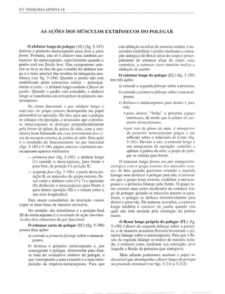 252 FISIOLOGIA ARTICULAR




                AS AÇÕES DOS MÚSCULOS EXTRÍNSECOS DO POLEGAR


     o abdutor      longo do polegar (AL) (fig. 5-187)               esta abdução se relize de maneira isolada, é ne-
desloca    o primeiro metacarpeano para fora e para                  cessário estabilizar o punho mediante a contra-
frente. Portanto, não só é abdutor mas também an-                    ção sinérgica do flexor ulnar do carpo e princi-
 tepulsor do metacarpeano, especialmente quando o                    palmente do extensor ulnar do carpo, caso
 punho está em flexão leve. Este componente ante-                    contrário, o extensor curto também realiza a
 rior se deve ao fato de que o tendão do abdutor lon-                abdução do punho.
 go é o mais anterior dos tendões da tabaqueira ana-                 O extensor longo do polegar (EL) (fig. 5-189)
 tômica (ver figo 5-184). Quando o punho não está
                                                                tem três ações:
 estabilizado   pelos extensores radiais - principal-
 mente o curto - o abdutor longo também é fiexor do                  a) estende a segundafa/ange     sobre a primeira:
punho. Quando o punho está estendido, o abdutor                      b) estende a primeirafalange     sobre o metacar-
 longo se transforma em retropulsor do primeiro me-                     peano;
 tacarpeano.
                                                                     c) desloca   o metacarpeano    para dentro e para
    No p/ano funcional, o par abdutor longo e                           trás:
músculos do grupo externo desempenha um papel
                                                                         • para dentro: "fecha"   o primeiro espaço
primordial na oposição. De fato, para que o polegar
                                                                          interósseo,   de modo que é adutor do pri-
se coloque em oposição, é necessário que o primei-
                                                                          meiro metacarpeano;
ro metacarpeano     se desloque perpendicularmente
pela frente do plano da palma da mão, com a emi-                         • por trás do plano da mão: é retropulsor
nência tenar formando um cone proeminente por ci-                          do primeiro metacarpeano graças a sua
ma da margem externa da palma da mão. Esta ação                           reflexão sobre o tubérculo de Lister (fig.
é o resultado do funcionamento       do par funcional                     5-181). Devido a isto, o extensor longo é
(figs. 5-185 e 5-186, página anterior: o primeiro me-                     um antagonista da oposição: contribui a
tacarpeano aparece estilizado):                                           aplanar a palma da mão; a polpa do pole-
      - primeira fase (fig. 5-185): o abdutor longo                       gar se orienta para frente.
           (]) estende o metacarpeano,    para frente       e         O extensor longo forma um par antagonista-
           para fora, da posição  I
                                  à posição   II;               sinérgico com o grupo externo dos mLÍsculos tena-
      - segunda fase (fig. 5-186): a partir desta po-           res: de fato, quando queremos estender a segunda
           sição II, os músculos do grupo externo, fle-         falange sem deslocar o polegar para trás, é necessá-
           xor curto e abdutor curto (5 e 7) e oponente         rio que o grupo tenar externo estabilize o metacar-
           (6) deslocam o metacarpeano para frente e            peano e a primeira falange pela frente. O grupo te-
                                                                nar externo atua como moderador do extenso r lon-
           para dentro (posição lU) e o rodam sobre o
           seu eixo longitudinal.                               go do polegar: quando os músculos tenares se para-
                                                                lisam, o polegar se desloca irresistivelmente    para
     Para maior comodidade     da descrição         vamos
                                                                dentro e para trás. De maneira acessória, o extensor
expor as duas fases de maneira sucessiva.
                                                                longo também é extenso r do punho quando esta
      Na verdade, são simultâneas e a posição final             ação não está anulada pela contração do palmar
lII do metacarpeano é o resultado da ação sincrôni-             maIOr.
ca dos dois elementos do par funcional.
                                                                     O flexor longo próprio do polegar (FL) (fig.
         O extensor curto do polegar (EC) (fig. 5-188)          5-190) é fiexor da segunda falange sobre a primei-
possui duas ações:                                              ra, e de maneira acessória flexiona levemente     a pri-
         a) estende a primeirafalange   sobre o metacar-        meira falange sobre o metacarpeano.    Para que    a fle-
            peano;                                              xão da segunda falange se realize de maneira      isola-
                                                                da, o extensor curto, mediante sua contração,      deve
         b) desloca o primeiro metacarpeano     e, por
                                                                impedir a flexão da primeira (par sinérgico).
         conseguinte o polegar, diretamente para fora:
         se trata do verdadeiro abdutor do polegar, o                 Mais adiante poderemos analisar o papel in-
         que corresponde a uma extensão e a uma retro-          discutível que desempenha o fiexor longo do polegar
         posição da trapézio-metacarpeana.   Para que           na preensão terminal (ver figs. 5-211 e 5-212).
 