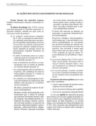 254 FISIOLOGIA ARTICULAR




             AS AÇÕES DOS MÚSCULOS INTRÍNSECOS DO POLEGAR


     Grupo interno dos músculos tenares,                     aos outros dedos, intervém mais ativa-
também denominados músculos sesamóides in-                   mente quanto mais o polegar realiza a
ternos:                                                      oposição a um dedo mais interno. Por-
      O adutor do polegar (fig. 5-191), com os               tanto, sua ação é máxima para a opo-
seus dois fascículos (I, fascículo transverso; 1',           sição polegar/dedo mínimo.
fascículo oblíquo), estende sua ação sobre as               O adutor não intervém na abdução, na
três peças ósseas do polegar:                               antepulsão, na preensão tetminal-termi-
     a) no primeiro metacarpeano (esquema,                  nal (pulpoungueal).
        figo5-192), a contração do adutor deslo-            Posteriores -trabalhos eletromiográficos
        ca o primeiro metacarpo para uma posi-              confirmaram que "a sua atividade se ma-
        ção de equilíbrio ligeiramente para fora            nifesta principalmente no movimento
        e para frente do segundo metacarpeano               que aproxima o polegar do segundo me-
        (posição A), embora o sentido do movi-              tacarpeano, e isto em todos os setores da
        mento dependa da posição inicial do                 oposição. Sua atividade é menor num
        metacarpeano (segundo Duchenne de                   trajeto maior que em outro menor" (fig.
        Boulogne):                                          5-193, esquema de ação do adutor se-
        • o adutor é realmente adutor se o meta-            gundo Hamonet, de Ia Caffiniere e Opso-
                                                            mer).
          carpeano parte de uma posição de má-
          xima abdução (posição 1);                      b) na primeira falange (fig. 5-191) a ação é
        • mas se transforma em abdutor se o me-             tripla: ligeira fiexão, inclinação sobre a
                                                            margem interna (margem ulnar), rota-
          tacarpeano está, no ponto de partida,
                                                            ção longitudinal em supinação (rotação
          em máxima adução (posição 2);
                                                            externa) (seta preta);
        • se o metacarpeano está em máxima re-
                                                         c) na segllndafalange: extensão, na medi-
          tropulsão, sob a influência do extensor
                                                            da em que as inserções terminais do adu-
          longo próprió (posição 3), o adutor se
                                                            tor são comuns com as do primeiro inte-
          transforma em antepulsor;                         rósseo.
        • ao contrário, se o metacarpeano é colo-
                                                          O primeiro interósseo palmar possui uma
          cado previamente em anteposição pelo
                                                     ação muito semelhante:
          abdutor curto (posição 4), se transfor-
          ma em retropulsor;                             - adllção (aproximação do primeiro meta-
                                                           carpeano ao eixo da mão);
         (R indica a posição de repouso do pri-
         meiro metacarpeano);                            - fiexão da primeirafalange pelo espaldão;
         Recentes estudos eletromiográficos de-          - extensão da segunda por expansão lateral.
         monstraram que o adutor do polegar               A contração global dos músculos do grupo
         não intervém ativamente durante a adu-      tenar interno provoca que a polpa do polegar en-
         ção somente, mas também durante a re-       tre em contato com a superfície externa da pri-
         tropulsão do polegar, durante a preen-      meira falange do dedo indicador e, ao mesmo
         são com toda a palma e no percurso da       tempo, uma supinação da coluna do polegar (fig.
         preensão subterminal (pulpar) e princi-     5-191). Estes músculos são indispensáveis para
         palmente subterminal-lateral (pulpar-       segurar com firmeza os objetos entre o polegar e
         lateral). Durante a oposição do polegar     o dedo indicador.
 