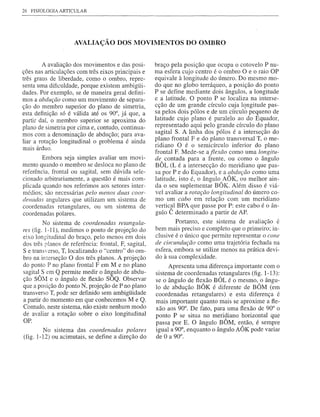 26   FISIOLOGIA ARTICULAR




                     AVALIAÇÃO DOS MOVIMENTOS DO OMBRO


        A avaliação dos movimentos e das posi-        braço pela posição que ocupa o cotovelo P nu-
ções nas articulações com três eixos principais e     ma esfera cujo centro é o ombro O e o raio OP
três graus de liberdade, como o ombro, repre-         equivale à longitude do úmero. Do mesmo mo-
senta uma dificuldade, porque existem ambigüi-        do que no globo terráqueo, a posição do ponto
dades. Por exemplo, se de maneira geral defini-       P se define mediante dois ângulos, a longitude
mos a abdução como um movimento de separa-            e a latitude. O ponto P se localiza na interse-
ção do membro superior do plano de simetria,          cção de um grande círculo cuja lqngitude pas-
esta definição só é válida até os. 90°, já que, a     sa pelos dois pólos e de um círculo pequeno de
partir daí, o membro superior se aproxima do          latitude cujo plano é paralelo ao do Equador,
plano de simetria por cima e, contudo, continua-      representado aqui J?elo grande círculo do plano
mos com a denominação de abdução; para ava-           sagital S. A linha dos pólos é a interseção do
liar a rotação longitudinal o problema é ainda        plano frontal F e do plano transversal T, o me-
mais árduo.                                           ridiano O é o semicírculo inferior do plano
                                                      frontal F. Mede-se aflexão como uma longitu-
        Embora seja simples avaliar um movi-          de contada para a frente, ou como o ângulo
mento quando o membro se desloca no plano de          BÔL (L é a intersecção do meridiano que pas-
referência, frontal ou sagital, sem dúvida sele-      sa por P e do Equador), e a abdução como uma
cionado arbitrariamente, a questão é mais com-        latitude, isto é, o ângulo AÔK, ou melhor ain-
plicada quando nos referimos aos setores inter-       da o seu suplementar BÔK. Além disso é viá-
médios; são necessárias pelo menos duas coor-         vel avaliar a rotação longitudinal do úmero co-
denadas angulares que utilizam um sistema de          mo um cabo em relação com um meridiano
coordenadas retangulares, ou um sistema de            vertic~l BPA que passe por P: este cabo é o ân-
coordenadas polares.                                  gulo C determinado a partir de AP.
         No sistema de coordenadas retangula-                 Portanto, este sistema de avaliação é
res (fig. 1-11), medimos o ponto de projeção do       bem mais preciso e completo que o primeiro; in-
eixo longitudinal do braço, pelo menos em dois        clusive é o único que permite representar o cone
dos três planos de referência: frontal, F, sagital,   de circundução como uma trajetória fechada na
Se transerso, T, localizando o "centro" do om-       esfera, embora se utilize menos na prática devi-
bro na interseção O dos três planos. A projeção       do à sua complexidade.
do ponto P no plano frontal F em M e no plano              Apresenta uma diferença importante com o
sagitalAS em Q permite medir o ân~ulo de abdu-        sistema de coordenadas retangulares (fig. 1-13):
ção SO?vl e o ângulo de flexão SOQ. Observar          se o ângulo de flexão BÔL é o mesmo, o ângu-
que a posição do ponto N, projeção de P no plano      lo de abdução BÔK é diferente de BÔM (em
transverso T, pode ser definido sem ambigüidade       coordenadas retangulares) e esta diferença é
a partir do momento em que conhecemos M e Q.          mais importante quanto mais se aproxime a fle-
Contudo, neste sistema, não existe nenhum modo        xão aos 90°. De fato, para uma flexão de 90° o
de avaliar a rotação sobre o eixo longitudinal        ponto P se situa no meridiano horizontal que
OP.
                                                      passa por E. O ângulo BÔM, então, é sempre
        No sistema das coordenadas polares            igual a 90°, enquanto o ângulo AÔK pode variar
(fig. 1-12) ou acimutais, se define a direção do      de O a 90°.
 