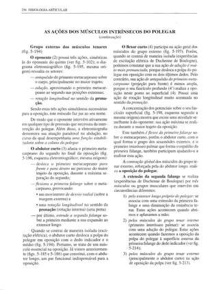 256 FlSIOLOGIAARTICULAR




                 AS AÇÕES DOS MÚSCULOS INTRÍNSECOS DO POLEGAR
                                               (continuação)

     Grupo externo dos músculos            tenares           O flexor curto (4) participa na ação geral dos
(fig.5-194)                                            músculos do grupo externo (fig. 5-197). Porém,
     O oponente (2) possui três ações, simétricas      quando se contrai de maneira isolada (experiências
às do oponente do quinto (ver figo 5-102); o dia-      de excitação elétrica de Duchenne de Boulogne),
grama eletromiográfico (fig. 5-195, mesma ori-         podemos constatar que a sua ação de adução é mui-
gem) ressalta os setores:                              to mais pronunciada, porque desloca a polpa do po-
                                                       legar em oposição com os dois útimos dedos. Pelo
     -    antepulsão do primeiro metacarpeano sobre
                                                       contrário, sua ação de antepulsão do primeiro meta-
          o carpo, principalmente no maior trajeto;
                                                       carpeano (projeção para frente) é menos ampla,
     -    adução, aproximando o primeiro metacar-      porque o seu fascículo profundo (4') realiza a opo-
          peano ao segundo nas posições extremas;      sição neste ponto ao superficial (4). Possui uma
     -    rotação longitudinal no sentido da prona-    ação de rotação longitudinal muito acentuada no
          ção.                                         sentido da pronação.
     Sendo estas três ações simultâneas necessárias           A concentração dos potenciais sobre o seu fas-
para a oposição, este músculo faz jus ao seu nome.      cículo superficial (fig. 5-198, esquema segundo a
                                                        mesma origem) mostra que existe uma atividade se-
     De modo que o oponente intervém ativamente
                                                        melhante à do oponente: sua ação máxima se reali-
em qualquer tipo de preensão que necessita da inter-
                                                        za durante o maior trajeto da oposição.
venção do polegar. Além disso, a eletromiografia
demonstra sua atuação paradoxal na abdução, no                Este também é fiexor da primeira falange so-
curso da qual desempenharia uma função estabili-        bre o metacarpeano, porém o abdutor curto. com o
zadora sobre a coluna do polegm:                        qual forma o grupo dos sesamóides externos. e o
                                                        primeiro interósseo palmar que fonna o espaldão da
     O abdutor curto (3) afasta o primeiro meta-
                                                        primeira falange, também participam ajudando-o a
carpeano do segundo no final da oposição (fig.
                                                        realizar esta ação.
5-196, esquema eletromiográfico; mesma origem):
                                                              A contração global dos músculos do grupo te-
     -     desloca o primeiro metacarpeano para
                                                        nar externo, reforçada pela do abdutor longo. reali-
          frente e para dentro no percurso do maior
                                                        za a oposição do polegar.
           trajeto da oposição, durante a máxima se-
           paração do segundo;                                A extensão da segunda falange se realiza
                                                        (experiências de Duchenne de Boulogne) por três
      - jfexiona a primeira falange sobre o meta-
                                                        músculos ou grupos musculares que intervêm em
         carpeano,provocando:                           circunstâncias diferentes:
         • um movimento de desvio radial (sobre a
                                                               1) pelo extenso r longo próprio do polegar: se
           margem externa) e                                      associa com uma extensão da primeira fa-
          • uma rotação longitudinal no sentido da                lange e uma diminuição da eminência te-
            pronação (rotação interna) (seta preta)               nar. Estas ações acontecem quando abri~
      -   por último, estende a segunda falange so-               mos e aplanamos a mão;
          bre a primeira mediante a sua expansão ao            2) pelos músculos do grupo tenar interno
          extensor longo.                                         (primeiro interósseo palmar): se associa
      Quando se contrai de maneira isolada (exci-                 com uma adução do polegar. Estas ações
tação elétrica), o abdutor curto desloca a polpa do               acontecem quando fazemos a oposição da
polegar em oposição com o dedo indicador e o                      polpa do polegar à superfície externa da
médio (fig. 5-194). Portanto, se trata de um mús-                 primeira falange do dedo indicador (ver figo
culo essencial na oposição. Já vimos anteriormen-                 5-214);
te (figs. 5-185 e 5-186) que constitui, com o abdu-            3) pelos músculos do grupo tenar externo
tor longo, um par funcional indispensável para a                  (principalmente o abdutor curto) na ação
oposição.                                                         de oposição da polpa (ver figo5-213).
 