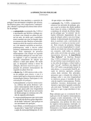 260 FISIOLOGIA ARTICULAR




                                 A OPOSIÇÃO DO POLEGAR
                                             (continuação)



     Do ponto de vista mecânico, a oposição do                     do que atinja o seu objetivo;
polegar é um movimento complexo que associa,                 -    a pronação (fig. 5-203), componente
em diversos graus, três componentes: a anteposi-                  essencial da oposição do polegar, gra-
ção, a flexão e a pronação da coluna ósteo-articu-                ças a qual as polpas dos dedos podem
lar do polegar:                                                   tocar umas às outras, é definida como
     - a anteposição ou projeção (fig. 5-201) é                   a mudança de atitude da última falan-
       o movimento que desloca o polegar pa-                      ge do polegar que "se orienta" em di-
       ra frente com relação ao plano da pal-                     reções diferentes dependendo do seu
       ma da mão, de modo que a eminência                         grau de rótação sobre o seu eixo longi-
       tenar constitui um cone no ângulo súpe-                    tudinal. A denominação de pronação se
       ro-externo da mão. Realiza-se principal-                   deve à analogia com o movimento do
       mente no nível da trapézio-metacarpea-                     antebraço e se realiza no mesmo senti-
       na e de maneira acessória na metacar-                      do. Esta rotação da primeira falange
       pofalangeana, onde o desvio radial                         sobre o seu eixo longitudinal é o resul-
       acentua o alinhamento da coluna do po-                     tado da atividade da coluna do polegar
       legar. Esta separação do primeiro                          em conjunto, onde todas as articula-
       metacarpeano com relação ao segundo                        ções estão envolvidas em graus e por
       se denomina abdução no caso dos auto-                      mecanismos diversos. A experiência
       res ingleses, o que se contradiz com o                     "dos fósforos" de Sterling Bunnel
       segundo componente de adução que                           (fig. 5-203) o comprova: após ter cola-
                                                                  do um fósforo transversalmente na ba-
       desloca o dedo para dentro. De modo
       que, se desejamos utilizar o termo de                      se da unha do polegar, e observando a
       abdução, devemos reservá-lo para a se-                     mão "em pé", medimos um ângulo de
       paração do primeiro metacarpeano do                        90 a 1200 entre a sua posição inicial A,
       segundo no plano fron tal;                                  mão plana, e a sua posição final B, po-
                                                                   sição de máxima oposição, polegar
     - a flexão (fig. 5-202) desloca toda a colu-                  contra dedo mínimo. Em princípio,
       na do polegar para dentro, e este é o                      pensamos que a rotação da coluna do
       motivo pelo qual se denomina adução na                      polegar sobre o seu eixo longitudinal
       terminologia clássica. Participam as três                   se realizava graças à lassidão da cáp-
       articulações do polegar:                                    sula da trapézio-metacarpeana. Porém,
       • principalmente a trapézio-metacarpea-                     trabalhos recentes demonstram que
         na, embora não possa deslocar o pri-                      durante a oposição é quando a articula-
         meiro metacarpeano além do plano sa-                      ção está mais "fechada" (close packed
         gital que passa pelo eixo longitudinal                   position) e que o jogo mecânico é me-
         do segundo. Trata-se de um movimento                      nor.
         de flexão porque se continua com a fle-
                                                                 Hoje sabemos que se o essencial da ro-
         xão da segunda articulação;
                                                                 tação provém da trapézio-metacarpeana,
       • a metacarpofalangeana que acrescenta                    é graças a outro mecanismo, o do "c ar-
         sua flexão em diversos graus dependen-                  dão" desta articulação de dois eixos. Por
         do do dedo "enfocado" pelo polegar no                   conseguinte, uma prótese de dois eixos
         seu movimento de oposição;                              da trapézio-metacarpeana realizada se-
       • por último, a interfalangeana se flexio-                guindo estes princípios desempenha per-
         na para dar o "toque final" prolongando                 feitamente a sua função, permitindo uma
         a ação da metacarpofalangeana de mo-                    oposição normal.
 