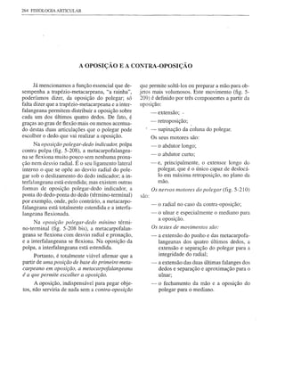 264 FISIOLOGIA   ARTICULAR




                             A OPOSIÇÃO E A CONTRA-OPOSIÇÃO


      Já mencionamos a função essencial que de-      que permite soltá-Ios ou preparar a mão para ob-
sempenha a trapézio-metacarpeana, "a rainha",        jetos mais volumosos. Este movimento (fig. 5-
poderíamos dizer, da oposição do polegar; só         209) é definido por três componentes a partir da
falta dizer que a trapézio-metacarpeana e a inter-   oposição:
falangeana permitem distribuir a oposição sobre           - extensão; "
cada um dos últimos quatro dedos. De fato, é
graças ao grau de flexão mais ou menos acentua-             -   retroposição;
do destas duas articulações que o polegar pode              - supinação da coluna do polegar.
escolher o dedo que vai realizar a oposição.                Os seus motores são:
      Na oposição polegar-dedo indicador, polpa             -   o abdutor longo;
contra polpa (fig. 5-208), a metacarpofalangea-
                                                            -   o abdutor curto;
na se ftexiona muito pouco sem nenhuma prona-
ção nem desvio radial. É o seu ligamento lateral            - e, principalmente, o extensor longo do
interno o que se opõe ao desvio radial do pole-               polegar, que é o único capaz de deslocá-
gar sob o deslizamento do dedo indicador; a in-               10 em máxima retroposição, no plano da
terfalangeana está estendida; mas existem outras              mão.
formas de oposição polegar-dedo indicador, a                Os nervos motores do polegar (fig. 5-210)
ponta do dedo-ponta do dedo (término-terminal)       são:
por exemplo, onde, pelo contrário, a metacarpo-
                                                            -   o radial no caso da contra-oposição;
falangeana está totalmente estendida e a interfa-
langeana ftexionada.                                        -  o ulnar e especialmente o mediano para
                                                               a oposição.
     Na oposição polegar-dedo mínimo térmi-
                                                            Os testes de movimentos são:
no-terminal (fig. 5-208 bis), a metacarpofalan-
geana se ftexiona com desvio radial e pronação,             -   a extensão do punho e das metacarpofa-
e a interfalangeana se flexiona. Na oposição da                 langeanas dos quatro últimos dedos, a
polpa, a interfalangeana está estendida.                        extensão e separação do polegar para a
      Portanto, é totalmente viável afirmar que a               integridade do radial;
partir de uma posição de base do primeiro meta-             -   a extensão das duas últimas falanges dos
carpeano em oposição, a metacarpofalangeana                     dedos e separação e aproximação para o
éa que permite escolher a oposição.                             ulnar;
     A oposição, indispensável para pegar obje-             -   o fechamento da mão e a oposição do
tos, não serviria de nada sem a contra-oposição                 polegar para o mediano.
 
