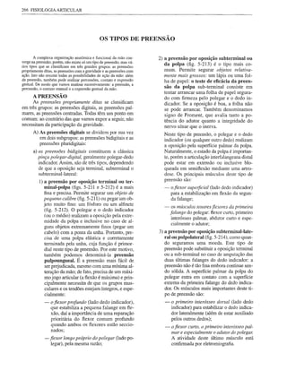 266 FISIOLOGIA ARTICULAR




                                               OS TIPOS DE PREENSÃO


        A complexa organização anatõmica e funcional da mão con-       2) a preensão por oposição subterminal ou
verge na preensão; porém, não existe só um tipo de preensão, mas vá-
rios tipos que se classificam em três grandes grupos: as preensões
                                                                          da polpa (fig. 5-213) é o tipo mais co-
propriamente ditas, as preensões com a gravidade e as preensões com       mum. Permite segurar objetos relativa-
ação. Isto não resume todas as possibilidades de ação da mão: além        mente mais grossos: um lápis ou uma fol-
da preensão, também pode realizar percussões, contato e expressão         ha de papel: o teste de eficácia da preen-
gestual. De modo que vamos analisar sucessivamente: a preensão, a
percussão, o contato manual e a expressão gestual da mão.                 são da polpa sub-terminal consiste em
                                                                          tentar arrancar uma folha de papel segura-
      APREENSÃO
                                                                          do com firmeza pelo polegar e o dedo in-
      As preensões propriamente ditas se classificam                      dicador. Se a oposição é boa, a folha não
em três grupos: as preensões digitais, as preensões pal-                  se pode arrancar. Também denominamos
mares, as preensões centradas. Todas têm um ponto em                      signo de Froment, que avalia tanto a po-
comum: ao contrário das que vamos expor a seguir, não                     tência do adutor quanto a integridade do
necessitam da participação da gravidade.                                  nervo ulnar que o inerva.
      A) As preensões digitais se dividem por sua vez                    Neste tipo de preensão, o polegar e o dedo
         em dois subgrupos: as preensões bidigitais e as                 indicador (ou qualquer outro dedo) realizam
         preensões pluridigitais:                                        a oposição pela superfície palmar da polpa.
      a) as preensões bidigitais constituem a clássica                   Naturalmente, o estado da polpa é importan-
         pinça polegar-digital, geralmente polegar-dedo                  te, porém a articulação interfalangeana distal
         indicador. Assim, são de três tipos, dependendo                 pode estar em extensão ou inclusive blo-
         de que a oposição seja terminal, subterminal o                  queada em semifiexão mediante uma artro-
         subterminal-lateral:                                            dese. Os principais músculos deste tipo de
          1)   a preensão por oposição terminal ou ter-                  preensão são:
               minal-polpa (figs. 5-211 e 5-212) é a mais                -    o fiexor superficial (lado dedo indicador)
               fina e precisa. Permite segurar um objeto de                   para a estabilização em flexão da segun-
               pequeno calibre (fig. 5-211) ou pegar um ob-                   da falange;
               jeto muito fino: um fósforo ou um alfinete
                                                                         -     os músculos tenares fiexores da primeira
                (fig. 5-212). O polegar e o dedo indicador
                                                                              falange do polegar: flexor curto, primeiro
               (ou o médio) realizam a oposição pela extre-
                                                                               interósseo palmar, abdutor curto e espe-
               midade da pàlpa e inclusive no caso de al-
                                                                               cialmente o adutor;
               guns objetos extremamente finos (pegar um
               cabelo) com a ponta da unha. Portanto, pre-             3) a preensão por oposição subterminal-Iate-
               cisa de uma polpa elástica e corretamente                  ralou pulpolateral (fig. 5-214), como quan-
               terminada pela unha, cuja função é primor-                 do seguramos uma moeda. Este tipo de
               dial neste tipo de preensão. Por este motivo,              preensão pode substituir a oposição terminal
               também podemos denominá-Ia preensão                        ou a sub-terminal no caso de amputação das
                pulpoungueal. É a preensão mais fácil de                  duas últimas falanges do dedo indicador: a
                ser prejudicada, mesmo com uma mínima al-                 preensão não é tão fina embora continue sen-
               teração da mão; de fato, precisa de um máxi-               do sólída. A superfície palmar da polpa do
                mo jogo articular (a fiexão é máxima) e prin-             polegar entra em contato com a superfície
                cipalmente necessita de que os grupos mus-                externa da primeira falange do dedo indica-
                culares e os tendões estejam íntegros, e espe-            dor. Os músculos mais importantes deste ti-
                cialmente:                                                po de preensão são:
               -   o fiexor profundo (lado dedo indicador),              -    o primeiro interósseo dorsal (lado dedo
                   que estabiliza a pequena falange em fie-                   indicador) para estabilízar o dedo indica-
                   xão, daí a importância de uma reparação                    dor lateralmente (além de estar auxiliado
                   prioritária do fiexor comum profundo                       pelos outros dedos);
                   quando ambos os fiexores estão seccio-                 -   o fiexor curto, o primeiro interósseo pal-
                   nados;
                                                                              mar e especialmente o adutor do polegar.
               - fiexor longo próprio do polegar (lado po-                    A atividade deste último músculo está
                  legar), pela mesma razão;                                   confirmada por eletromiografia.
 