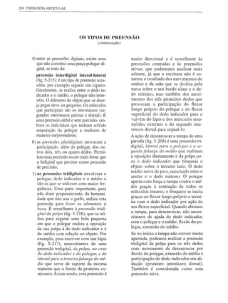 268 FISIOLOGIA ARTICULAR




                                  OS TIPOS DE PREENSÃO
                                             (continuação)



      4) entre as preensões digitais, existe uma             muito direcional e é semelhante às
         que não constitui uma pinça polegar-di-             preensões centradas e às preensões
         gital, se trata da:                                 ativas, que poderemos analisar mais
         preensão interdigital lateral-lateral               adiante, já que a escritura não é so-
                                                             mente o resultado dos m'Ovimentos do
         (fig. 5-215): é um tipo de preensão aces-
         sória: por exemplo segurar um cigarro.              ombro e da mão que se desliza pela
         Geralmente, se realiza entre o dedo in-             mesa sobre o seu bordo ulnar e o de-
         dicador e o médio, o polegar não inter-             do mínimo, mas também dos movi-
         vém. O diâmetro do objeto que se dese-              mentos dos .três primeiros dedos que
         ja pegar deve ser pequeno. Os músculos              provocam a participação do ftexor
         que participam são os interósseos (se-              longo próprio do polegar e do ftexor
         gundos interósseos palmar e dorsal). É              superficial do dedo indicador para o
         uma preensão débil e sem precisão, em-              vaivém do lápis e dos músculos sesa-
         bora os indivíduos que tenham sofrido               móides externos e do segundo inte-
         amputação do polegar a realizem de                  rósseo dorsal para segurá-Io.
         maneira surpreendente;                              A ação de desenroscar a tampa de uma
       b) as preensões pluridigitais provocam a              garrafa (fig. 5-208) é uma preensão tri-
          participação, além do polegar, dos ou-             digital, lateral para o polegar e a se-
          tros dois, três ou quatro dedos. Permi-            gunda falange do médio que realizam
          tem uma preensão muito mais firme que              a oposição diretamente e da polpa pa-
          a bidigital que persiste como preensão             ra o dedo indicador que bloqueia o
          de precisão;                                       objeto sobre o terceiro lado. O dedo
                                                             médio serve de pico, encaixado entre o
       I) as preensões tridigitais envolvem o
                                                             anular e o dedo mínimo. O polegar
          polegar, dedo indicador e o médio e
                                                             aperta com força a tampa contra o mé-
          são as que se utilizam com maior fre-
                                                             dio graças à contração de todos os
          qüência. Uma parte importante, para
                                                             músculos tenares; o bloqueio se inicia
          não dizer preponderante, da humani-
                                                             graças ao ftexor longo próprio e termi-
          dade que não usa o garfo, utiliza esta
                                                             na com o dedo indicador por ação do
          preensão para levar os alimentos à
          boca. É semelhante à preensão tridi-
                                                             seu ftexor superficial. Quando abrimos
          gital da polpa (fig. 5-216), que se uti-
                                                             a tampa, para desenroscar, não neces-
          liza para segurar uma bola pequena                 sitamos de ajuda do dedo indicador,
          em que o polegar realiza a oposição                com o polegar e o médio: ftexão do po-
          da sua polpa à do dedo indicador e à               legar, extensão do médio.
          do médio com relação ao objeto. Por                Se no início a tampa não estiver muito
          exemplo, para escrever com um lápis                apertada, podemos realizar apreensão
          (fig. 5-217), necessitamos de uma                  tridigital da polpa para os três dedos
          preensão tridigital, da polpa, no caso             com movimento de desenroscar por
          do dedo indicador e do polegar, e do               ftexão do polegar, extensão do médio e
          lateral para a terceirafalange do mé-              participação do dedo indicador em ab-
          dio que serve de suporte da mesma                  dução (primeiro interósseo dorsal).
          maneira que o fundo da primeira co-                Também é considerada como uma
          missura. Assim sendo, esta preensão é              preensão ativa.
 