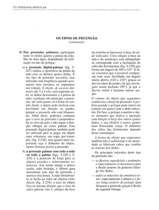 274 FISIOLOGIA   ARTICULAR




                                  OS TIPOS DE PREENSÃO
                                             (continuação)


     B) Nas preensões palmares particIpam                    da eminência hipotenar à base do de-
        tanto os dedos quanto a palma da mão.                do indicador. Com relàção à base da
        São de dois tipos, dependendo da utili-              mão e do antebraço, esta obliqüidade
        zação ou não do polegar:                             se corresponde com a inclinação do
       a) apreensão      digital-palmar (fig. 5-             cabo das ferramentas (fig. 5-230) que
          227) realiza a oponência da palma da               forma um ângulo de 100 a 110°. É fá-
          mão com os últimos quatro dedos. É                 cil constatar que é possível compen-
          um tipo de preensão acessória, mas                 sar com mais facilidade um ângulo
          utilizada com freqüência quando acio-              muito aberto (120 a 130°) graças ao
          namos uma alavanca ou seguramos                    desvio ulnar do punho, do que um ân-
          um volante. O objeto, de escasso diâ-              gulo muito fechado (90°), já que o
                                                             desvio radial é bastante menos am-
          metro (de 3 a 4 cm), está segurado en-
          tre os dedos flexionados e a palma da              plo.
          mão, o polegar não participa: a preen-             O volume do objeto que seguramos
          são, até certo ponto, só é firme no sen-           condiciona a força da preensão: é per-
          tido distal; o objeto pode deslizar com            feita quando o polegar pode entrar em
          facilidade em direção ao punho,                    contato (ou quase) com o dedo indica-
          porque a preensão não está bloquea-                dor. De fato, o polegar constitui o úni-
          da. Além disso, podemos constatar                  co elemento que realiza a oposição
          que o eixo da preensão é perpendicu-               com relação à força dos outros quatro
          lar ao eixo da mão e não segue a dire-             dedos, e sua eficácia é maior quanto
          ção oblíqua do sulco palmar. Esta                  mais flexionado esteja. O diâmetro
          preensão digital-palmar também pode                dos cabos das ferramentas depende
          ser utilizada para se pegar um objeto              desta constatação.
          mais volumoso, um copo, por exem-                    A forma do objeto que seguramos
          plo, (fig. 5-228), mas quanto mais im-             também não é indiferente e na atuali-
          portante seja o diâmetro do objeto,                dade se fabricam cabos que contêm
          menos firmeza possui apreensão.                    as marcas dos dedos.
       b) apreensão palmar com toda a mão                       Os principais músculos deste tipo
          ou toda a palma (figs. 5-229 e 5-                  de preensão são:
          230) é a preensão de força para os
          objetos pesados e relativamente vo-                -   os flexores superficiais e profundos
          lumosos. Um termo antigo e pouco                       e especialmente os interósseos para
          usado, mão fechada, é idôneo para                      a flexão potente da primeira falan-
          denominar este tipo de preensão e                      ge dos dedos;
          merece esta honra. A mão literalmen-               -   todos os músculos da eminência te-
          te se fecha ao redor de objetos cilín-                 nar,especialmente o adutor e o fle-
          dricos (fig. 5-229); o eixo do objeto                  xor longo próprio do polegar para
          fica na mesma direção que o eixo do                    bloquear a preensão graças à flexão
          sulco palmar, isto é, oblíquo da base                  da segunda falange.
 