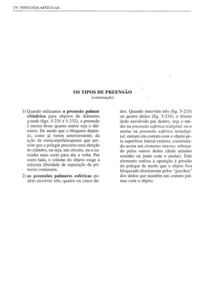276 FISIOLOGIA ARTICULAR




                                  OS TIPOS DE PREENSÃO
                                             (continuação)


     1) Quando utilizamos apreensão palmar                   dos. Quando intervêm três (fig. 5-233)
        cilíndrica para objetos de diâmetro                  ou quatro dedos (fig. 5-234), o último
        grande (figs. 5-231 e 5-232), apreensão              dedo envolvido por dentro, seja o mé-
        é menos firme quanto maior seja o diâ-               dio na preensão esférica tridigital, ou o
        metro. De modo que o bloqueio depen-                 anular na preensão esférica tetradigi-
        de, como já vimos anteriormente, da                  tal, entram em contato com o objeto pe-
        ação da metacarpofa1angeana que per-                 la superfície lateral externa, constituin-
        mite que o polegar percorra uma direção              do assim um elemento interno, reforça-
        do cilindro, ou seja, um círculo, ou o ca-           do pelos outros dedos (dedo mínimo
        minho mais curto para dar a volta. Por               sozinho ou junto com o anular). Este
        outro lado, o volume do objeto exige a               elemento realiza a oposição à pressão
        máxima liberdade de separação da pri-
            ..                                               do polegar de modo que o objeto fica
        melra comlssura;                                     bloqueado distalmente pelos "ganchos"
     2) as preensões palmares esféricas po-                  dos dedos que mantêm um contato pal-
       dem envolver três, quatro ou cinco de-                mar com o objeto.
 