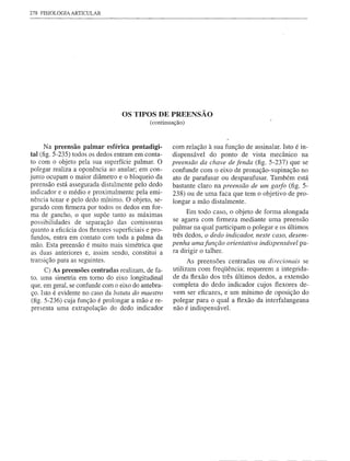 278 FISIOLOGIA ARTICULAR




                                  OS TIPOS DE PREENSÃO
                                             (continuação)



       Na preensão palmar esférica pentadigi-        com relação à sua função de assinalar. Isto é in-
tal (fig. 5-235) todos os dedos entram em conta-     dispensável   do ponto' de vista mecânico na
to com o objeto pela sua superfície palmar. O        preensão da chave de fenda (fig. 5-237) que se
polegar realiza a oponência ao anular; em con-       confunde com o eixo de pronação-supinação      no
junto ocupam o maior diâmetro e o bloqueio da        ato de parafusar ou desparafusar. Também está
preensão está assegurada distalmente pelo dedo       bastante claro na preensão de um gaifo (fig. 5-
indicador e o médio e proximalmente pelaemi-         238) ou de uma faca que tem o objetivo de pro-
nência tenar e pelo dedo mínimo. O objeto, se-       longar a mão distalmente.
gurado com firmeza por todos os dedos em for-
                                                           Em todo caso, o objeto de forma alongada
ma de gancho, o que supõe tanto as máximas
possibilidades    de separação das comissuras        se agarra com firmeza mediante uma preensão
quanto a eficácia dos f1exores superficiais e pro-   palmar na qual participam o polegar e os últimos
 fundos, entra em contato com toda a palma da        três dedos, o dedo indicador, neste caso, desem-
mão. Esta preensão é muito mais simétrica que        penha uma função orientativa indispensável pa-
 as duas anteriores e, assim sendo, constitui a      ra dirigir o talher.
 transição para as seguintes.                                As preensões centradas ou direcionais se
      C) As preensões centradas realizam, de fa-      utilizam com freqüência; requerem a integrida-
to. uma simetria em tomo do eixo longitudinal         de da flexão dos três últimos dedos, a extensão
que. em geral, se confunde com o eixo do antebra-     completa do dedo indicador cujos f1exores de-
ço. Isto é evidente no caso da batuta do maestro      vem ser eficazes, e um mínimo de oposição do
(fig. 5-236) cuja função é prolongar a mão e re-      polegar para o qual a flexão da interfalangeana
presenta uma extrapolação do dedo indicador           não é indispensável.
 
