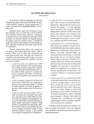 282 FISIOLOGIA ARTICULAR




                                     OS TIPOS DE PREENSÃO
                                                (continuação)


      As preensões estáticas analisadas até aqui não            - a ação de comer com pauzinhos chineses
bastam para esgotar todas as possibilidades  da mão.              (fig. 5-248), em que um dos pauzinhos                    per-
A mão também é capaz de "atuar pegando algo". É                   manece          fixo, bloqueado      pelo anular na co-
o que se denominará de preensões ativas ou preen-
                                                                  missura          do polegar,      e o outro        pauzinho
sões-ação.
                                                                  móvel           mediante     uma preensão          tridigital
     Algumas destas ações são elementares como                    polegar-dedo           indicador-médio          forma uma
                                                                                                              I
por exemplo lançar um pião (fig. 5-243) mediante
                                                                  pinça com o primeiro. Isto constitui, sem
uma preensão polegar-dedo indicador tangencial,
                                                                  dúvida, um teste excelente de habilidade
ou também lançar uma bolinha de gude (fig. 5-244)
mediante um impulso abrupto da segunda falange                    manual para úm europeu, já que os asiáti-
do polegar (ação do extensor longo); a bolinha de                 cos o realizam de forma inconsciente;
gude está mantida previamente na concavidade do
                                                                - a ação defazer nós só com uma mão (fig. 5-
dedo indicador totalmente ftexionado (ação do fte-
                                                                  249). Neste caso, também se trata de um tes-
xor profundo).
                                                                  te de habilidade           manual que supõe a ação in-
      Existem ainda outras ações mais complexas,
                                                                  dependente          e coordenada      de duas pinças bi-
nas quais a mão realiza uma ação reflexa sobre si
mesma. Neste caso, o objeto que seguramos por
                                                                  digitais; uma dedo indicador-médio,                       que
uma parte da mão sofre uma ação que provém de                     atua de preensão lateral-lateral,               e a outra po-
outra parte. Estas preensões-ação em que a mão atua               legar-anular,        que atua de preensão           polegar-
sobre si mesma são inumeráveis; podemos mencio-                   digital embora muito pouco utilizada. Os ci-
nar como exemplos:                                                rurgiões utilizam um método muito parecido
     - a ação de acender um isqueiro (fig. 5-245)                 para fazer nós com uma mão só. Estas ações
        que se parece bastante com a ação de lançar               múltiplas,         com uma mão só, são muito fre-
        uma bolinha de gude; seguramos o isqueiro                     qüentes nos digitadores         e nos mágicos, cuja
        na concavidade do dedo indicador e dos ou-
                                                                      destreza,     aperfeiçoada     constantemente        com
        tros últimos dedos, enquanto o polegar, em
                                                                      exercícios     cotidianos,    é claramente      superior
        forma de gancho, atua sobre o mecanismo
                                                                      à média;
        (ação do ftexor próprio e dos músculos tena-
        res);                                                   - a mão esquerda de um violinista (fig. 5-250)
     - a ação de apertar a tampa de um frasco de                  ou a do guitarrista realiza uma preensão ati-
       aerosol (fig. 5-246): desta vez, seguramos o               va móvel: o polegar segura o "cabo" do vio-
        objeto por uma preensão palmar e a ftexão                     lino e, mesmo que se mova, serve de contra-
        do dedo indicador em forma de gancho é a
                                                                      apoio à ação dos outros quatro dedos que,
        que atua sobre a tampa (ação do ftexor pro-
                                                                      ao tocar as cordas, formam as notas. Esta
        fundo);
                                                                      pressão que se exerce sobre a corda deve ser
     - a ação de cortar com tesoura (fig. 5-247): os
                                                                      ao mesmo tempo precisa, firme e modulada
        anéis se inserem, por uma parte, com o pole-
                                                                      para conseguir         a vibração.    Estas ações tão
        gar e, por outra, com o dedo médio ou o anu-
        lar. A ação do polegar é principalmente mo-                   complexas       são o resultado        de uma longa
        tora tanto para fechar a tesoura (músculos te-                aprendizagem        e devem-se       manter e aperfei-
        nares) quanto para abri-Ia (extensor longo                    çoar com exercícios          cotidianos.
        próprio). A separação dos anéis pode, quan-
                                                                Cada leitor pode descobrir por si mesmo a in-
        do se repete como um ato profissional, pro-
        vocar a ruptura do extensor longo. O dedo         finita variedade de preensões ativas que represen-
        indicador orienta a tesoura, o que constitui      tam a atividade         mais elaborada      da mão em plena in-
        um exemplo de preensão ativa orientativa;         tegridade     funcional.
 