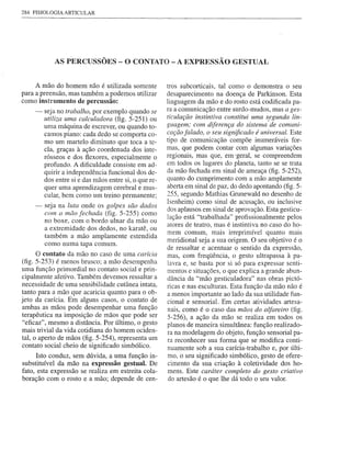 284 FISIOLOGIA ARTICULAR




            AS PERCUSSÕES - O CONTATO - A EXPRESSÃO                            GESTUAL


     A mão do homem não é utilizada somente            tros subcorticais, tal corno o demonstra o seu
para a preensão, mas também a podemos utilizar         desaparecimento na doença de Parkinson. Esta
corno instrumento de percussão:                        linguagem da mão e do rosto está codificada pa-
     -   seja no trabalho, por exemplo quando se       ra a comunicação entre surdo-mudos, mas a ges-
         utiliza uma calculadora (fig. 5-251) ou       ticulação instintiva constitui uma segunda lin-
         urna máquina de escrever, ou quando to-       guagem; com diferença do sistema I de comuni-
         camos piano: cada dedo se comporta co-        cação falado, o seu significado é universal. Este
         rno um martelo diminuto que toca a te-        tipo de comunicação compõe inumeráveis for-
         cla, graças à ação coordenada dos inte-       mas, que podem contar com algumas variações
         rósseos e dos flexores, especialmente o       regionais, mas que, em 'geral, se compreendem
         profundo. A dificuldade consiste em ad-       em todos os lugares do planeta, tanto se se trata
         quirir a independência funcional dos de-      da mão fechada em sinal de ameaça (fig. 5-252),
         dos entre si e das mãos entre si, o que re-   quanto do cumprimento com a mão amplamente
         quer urna aprendizagem cerebral e mus-        aberta em sinal de paz, do dedo apontando (fig. 5-
         cular, bem como um treino permanente;         255, segundo Mathias Gnmewald no desenho de
                                                       Isenheim) como sinal de acusação, ou inclusive
     -   seja na luta onde os golpes são dados
                                                       dos aplausos em sinal de aprovação. Esta gesticu-
         com a mão fechada (fig. 5-255) corno
         no boxe, com o bordo ulnar da mão ou          lação está "trabalhada" profissionalmente pelos
                                                       atores de teatro, mas é instintiva no caso do ho-
         a extremidade dos dedos, no karatê, ou
                                                       mem comum, mais irreprimível quanto mais
         também a mão amplamente estendida
                                                       meridional seja a sua origem. O seu objetivo é o
         como numa tapa comum.
                                                       de ressaltar e acentuar o sentido da expressão,
      O contato da mão no caso de uma carícia          mas, com freqüência, o gesto ultrapassa à pa-
(fig. 5~253) é menos brusco; a mão desempenha          lavra e, se basta por si só para expressar senti-
uma função primordial no contato social e prin-        mentos e situações, o que explica a grande abun-
cipalmente afetivo. Também devemos ressaltar a         dância da "mão gesticuladora" nas obras pictó-
necessidade de urna sensibilidade cutânea intata,      ricas e nas esculturas. Esta função da mão não é
tanto para a mão que acaricia quanto para o ob-        a menos importante ao lado da sua utilidade fun-
jeto da carícia. Em alguns casos, o contato de         cional e sensorial. Em certas atividades artesa-
ambas as mãos pode desempenhar urna função             nais, como é o caso das mãos do alfareiro (fig.
terapêutica na imposição de mãos que pode ser          5-256), a ação da mão se realiza em todos os
"eficaz", mesmo a distância. Por último, o gesto       planos de maneira simultânea: função realizado-
mais trivial da vida cotidiana do homem ociden-
                                                       ra na modelagem do objeto, função sensorial pa-
tal, o aperto de mãos (fig. 5-254), representa um      ra reconhecer sua forma que se modifica conti-
contato social cheio de significado simbólico.         nuamente sob a sua carícia-trabalho e, por últi-
      Isto conduz, sem dúvida, a urna função in-       mo, o seu significado simbólico, gesto de ofere-
substituível da mão na expressão gestual. De           cimento da sua criação à coletividade dos ho-
fato, esta expressão se realiza em estreita cola-      mens. Este caráter completo do gesto criativo
boração com o rosto e a mão; depende de cen-            do artesão é o que lhe dá todo o seu valor.
 