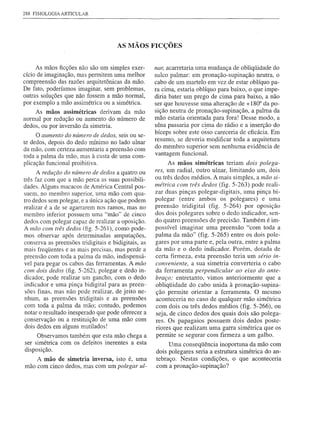 288 FISIOLOGIA ARTICULAR




                                      AS MÃOS FICÇÕES


     As mãos ficções não são um simples exer-        nar, acarretaria uma mudança de obliqüidade do
cício de imaginação, mas permitem uma melhor         sulco palmar: em pronação-supinação neutra, o
compreensão das razões arquitetõnicas da mão.        cabo de um martelo em vez de estar oblíquo pa-
De fato, poderíamos imaginar, sem problemas,         ra cima, estaria oblíquo para baixo, o que impe-
outras soluções que não fossem a mão normal,         diria bater um prego de cima para baixo, a não
por exemplo a mão assimétrica ou a simétrica.        ser que houvesse uma alteração de + 1800 da po-
     As mãos assimétricas derivam da mão             sição neutra de pronação-supinaçã0, a palma da
normal por redução ou aumento do número de           mão estaria orientada para fora! Desse modo, a
dedos, ou por inversão da simetria.                  ulna passaria por cima do rádio e a inserção do
     O aumento do nÚmero de dedos, seis ou se-       bíceps sobre este osso careceria de eficácia. Em
                                                     resumo, se deveria mop.ificar toda a arquitetura
te dedos, depois do dedo núnimo no lado ulnar
da mão, com certeza aumentaria a preensão com        do membro superior sem nenhuma evidência de
toda a palma da mão, mas à custa de uma com-         vantagem funcional.
plicação funcional proibitiva.                            As mãos simétricas teriam dois polega-
      A redução do nÚmero de dedos a quatro ou       res, um radial, outro ulnar, limitando um, dois
três faz com que a mão perca as suas possibili-      ou três dedos médios. A mais simples, a mão si-
dades. Alguns macacos de América Central pos-        métrica com três dedos (fig. 5-263) pode reali-
suem, no membro superior, uma mão com qua-           zar duas pinças polegar-digitais, uma pinça bi-
tro dedos sem polegar, e a única ação que podem      polegar (entre ambos os polegares) e uma
realizar é a de se agarrarem nos ramos, mas no       preensão tridigital (fig. 5-264) por oposição
membro inferior possuem uma "mão" de cinco           dos dois polegares sobre o dedo indicador, sen-
dedos com polegar capaz de realizar a oposição.      do quatro preensões de precisão. Também é im-
A mâo com três dedos (fig. 5-261), como pode-        possível imaginar uma preensão "com toda a
mos observar após determinadas amputações,           palma da mão" (fig. 5-265) entre os dois pole-
conserva as preensões tridigitais e bidigitais, as   gares por uma parte e, pela outra, entre a palma
mais freqüentes e as mais precisas, mas perde a      da mão e o dedo indicador. Porém, dotada de
preensão com toda a palma da mão, indispensá-        certa firmeza, esta preensão teria um sério in-
vel para pegar os cabos das ferramentas. A mão       conveniente, a sua simetria converteria o cabo
com dois dedos (fig. 5-262), polegar e dedo in-      da ferramenta perpendicular ao eixo do ante-
dicador, pode realizar um gancho, com o dedo         braço; entretanto, vimos anteriormente que a
indicador e uma pinça bidigital para as preen-       obliqüidade do cabo unida à pronação-supina-
 sões finas, mas não pode realizar, de jeito ne-     ção permite orientar a ferramenta. O mesmo
nhum, as preensões tridigitais e as preensões        aconteceria no caso de qualquer mão simétrica
com toda a palma da mão; contudo, podemos            com dois ou três dedos médios (fig. 5-266), ou
notar o resultado inesperado que pode oferecer a     seja, de cinco dedos dos quais dois são polega-
conservação ou a restituição de uma mão com          res. Os papagaios possuem dois dedos poste-
 dois dedos em alguns mutilados!                     riores que realizam uma garra simétrica que os
     Observamos também que esta mão chega a          permite se segurar com firmeza a um galho.
ser simétrica com os defeitos inerentes a esta            Uma conseqüência inoportuna da mão com
disposição.                                          dois polegares seria a estrutura simétrica do an-
    A mão de simetria inversa, isto é, uma           tebraço. Nestas condições, o que aconteceria
mão com cinco dedos, mas com um polegar ul-          com a pronação-supinação?
 