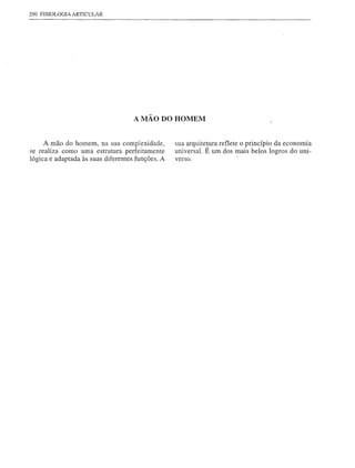 290 FISIOLOGIA ARTICULAR




                                    A MÃO DO HOMEM


     A mão do homem, na sua complexidade,         sua arquitetura reflete o princípio da economia
se realiza como uma estrutura perfeitamente       universal. É um dos mais belos logros do uni-
lógica e adaptada às suas diferentes funções. A   verso.
 