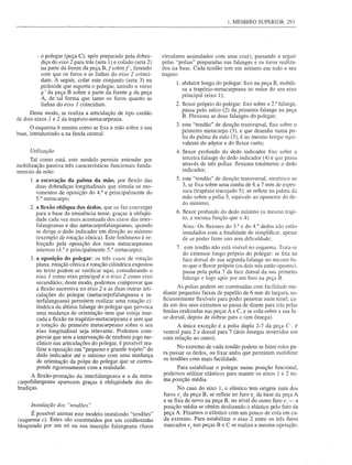 1. MEMBRO SUPERIOR        293




        - o polegar (peça C), após preparado pela dobra-        circulares assinalados com uma cruz), passando a seguir
          diça do eixo 2 para trás (seta 1) e colado (seta 2)   pelas "polias" preparadas nas falanges e os furos realiza-
          na parte da frente da peça B,fsobref',    fazendo     dos na base. Cada tendão tem um número em todo o seu
          com que os furos e as linhas do eixo 2 coinci-        trajeto:
          dam. A seguir, colar este conjunto (seta 3) na
                                                                      1.   abdutor longo do polegar: fixo na peça B, mobili-
          pirâmide que suporta o polegar, unindo o verso
                                                                           za a trapézio-metacarpeana ao redor do seu eixo
          g' da peça B sobre a parte da frente g da peça
                                                                           principal (eixo 1);
          A, de tal forma que tanto os furos quanto as
          linhas do eixo 1 coincidam.                                 2. flexor próprio do polegar: fixo sobre a 2: falange,
                                                                           passa pelo sulco (2) da primeira falange na peça
      Deste modo, se realiza a articulação de tipo cardão
                                                                           B. Flexiona as duas falanges do polegar;
de dois eixos 1 e 2 da trapézio-metacarpeana.
                                                                      3. este "tendão" de direção transvt;rsal, fixo sobre o
      O esquema b mostra como se fixa a mão sobre a sua
base, introduzindo-a na fenda central.                                   primeiro metacarpo (3), e que desenha numa po-
                                                                         lia da palma da mão (3), é ao mesmo tempo equi-
                                                                         valente do adl1tor e do flexor curto;
     Utilização                                                       4. flexor profundo do dedo indicador fixo sobre a
     Tal como está, este modelo permite entender por                     terceira falange do dedo indicador (4) e que passa
mobilização passiva três características funcionais funda-               através de três poÍias: flexiona totalmente o dedo
mentais da mão:                                                          indicador;

      I. a escavação da palma da mão, por flexão das                  5. este "tendão" de direção transversal, simétrico ao
         duas dobradiças longitudinais que simula os mo-                 3, se fixa sobre uma cunha de 6 a 7 mm de espes-
         vimentos de oposição do 4.° e principalmente do                 sura (trapézio tracejado 5); se reflete na palma da
         5.° metacarpo;                                                  mão sobre a polia 5, equivale ao oponente do de-
                                                                         do mínimo;
     2. a ftexão oblíqua dos dedos, que os faz converger
        para a base da eminência terrar, graças à obliqÜi-            6. flexor profundo do dedo mínimo (o mesmo traje-
        dade cada vez mais acentuada dos eixos das inter-                to, a mesma função que 04).
        falangeanas e das metacarpofalangeanas, quando                   Nota: Os ftexores do 3.° e do 4.° dedos não estão
        se dirige o dedo indicador em direção ao mínimo                  instalados com a finalidade de simplificar. apesar
        (exemplo de rotação cônica). Este fenômeno é re-                 de se poder fazer isto sem dificuldade;
        forçado pela oposição dos raios metacarpeanos
        internos (4.° e principalmente 5.° metacarpo);                7. este tendão não está visível no esquema. Trata-se
                                                                         do extensor longo próprio do polegar: se fixa na
     3. a oposição do polegar: os três casos de rotação                  face dorsal de sua segunda falange no mesmo fu-
        plana, rotação cônica e rotação cilíndrica expostos              ro que o ftexor próprio (os dois nós estão opostos).
        no texto podem se verificar aqui, considerando o                 passa pela polia 7 da face dorsal da sua primeira
        eixo I como eixo principal e o eixo 2 como eixo                  falange e logo após por um furo na peça B.
        secundário; deste modo, podemos comprovar que
        a flexão sllcessiva no eixo 2 e as duas outras arti-           As polias podem ser construídas com facilidade me·
        culações do polegar (metacarpofalangeana e in-          diante pequenas faixas de papelão de 6 mm de largura, su-
        terfalangeana) permitem realizar uma rotação ci-        ficientemente flexíveis para poder penetrar num túnel; ca-
        líndrica da última falange do polegar que provoca       da um dos seus extremos se passa de diante para trás pelas
        uma mudança de orientação sem que esteja mar-           fendas realizadas nas peças A e C, e se cola sobre a sua fa-
        cada a flexão na trapézio-metacarpeana e sem que        ce dorsal, depois de dobrar para o (em ômega).
        a rotação do primeiro metacarpeano sobre o seu                A única exceção é a polia dupla 2-7 da peça C : é
        eixo longitudinal seja relevante. Podemos com-          ventral para 2 e dorsal para 7 (dois ômegas invertidos um
        provar que sem a intervenção de nenhum jogo me-         com relação ao outro).
        cânico nas articulações do polegar, é possível rea-
        lizar a oposição em "pequeno e grande trajeto" do             No extremo de cada tendão podem se fazer rolos pa-
        dedo indicador até o mínimo com uma mudança             ra passar os dedos, ou fixar anéis que permitam mobilizar
                                                                os tendões com mais facilidade.
        de orientação da polpa do polegar que se corres-
        ponde rigorosamente com a realidade.                         Para estabilizar o polegar numa posição funcional,
      A flexão-pronação da interfalangeana e a da meta-         podemos utilizar elásticos para manter os eixos 1 e 2 nu-
carpofalangeana aparecem graças à obliqÜidade das do-           ma posição média.
bradiças.                                                              No caso do eixo 1, o elástico tem origem num dos
                                                                furos el da peça B, se reflete no furo el da base da peça A
      Instalação dos "tendões"
                                                                e se fixa de novo na peça B, no nível do outro furo   e,- a
                                                                posição média se obtém deslizando o elástico pelo furo da
      É possível animar este modelo instalando "tendões"        peça A. Fixamos o elástico com um pouco de cola em ca-
(esquema c). Estes são constituídos por um cordãozinho          da extremo. Para estabilizar o eixo 2 entre os três furos
bloqueado por um nó na sua inserção falangeana (furos           marcados e2 nas peças B e C se realiza a mesma operação.
 