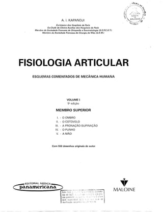 A. I. KAPANDJI
                     Ex-Interno dos Hospitais de Paris
             Ex-Chefe de Clínica-Auxiliar dos Hospitais de Paris
   Membro da Sociedade Francesa de Ortopedia e Traurnatologia (S.O.F.C. . T.)
                                                                      O
         Membro da Sociedade Francesa de Cirurgia da Mão (GEM.)




FISIOLOGIA ARTICULAR
  ESQUEMAS COMENTADOS                     DE MECÂNICA HUMANA




                                 VOLUME       I
                                  5ª edição

                       MEMBRO SUPERIOR

                        I. - O OMBRO
                       11. - O COTOVELO
                      111.- A PRONAÇÃO-SUPINAÇÃO
                      IV. - O PUNHO
                       V. - A MÃO




                   Com 550 desenhos originais do autor




                                                                                   ~

                                                                                  ~r
                                                                                MALOINE
 