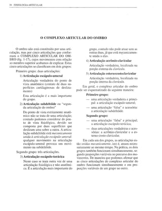 30   FISIOLOGIA ARTICULAR




                         o COMPLEXO         ARTICULAR DO OMBRO


     o ombro não está constituído por uma arti-                  grupo, contudo não pode atuar sem as
culação, mas por cinco articulações que confor-                  outras duas, já que está mecanicamen-
mam o COMPLEXO ARTICULAR DO OM-                                  te unida a elas ..
BRO (fig. 1-17), cujos movimentos com relação               4) Articulação acrômio-clavicular
ao membro superior acabamos de explicar. Estas
cinco articulações se classificam em dois grupos:                Articulação verdadeira, localizada na
                                                                 porção externa da clavícula.
      Primeiro grupo: duas articulações:
                                                            S)   Articulação esternocostoclavicular
         1) Articulação escápulo-umeral
                                                                 Articulação verdadeira, localizada na
           Articulação verdadeira do ponto de                    porção interna da clavícula.
           vista anatômico (contato de duas su-
           perfícies cartilaginosas de desliza-          Em geral, o complexo articular do ombro
           mento)                                    pode ser esquematizado da seguinte maneira:
           Esta articulação é a mais importante             Primeiro grupo:
           do grupo.                                              uma articulação verdadeira e princi-
         2) Articulação subdeltóide ou "segun-                    pal: a articulação escápulo-umeral;
            da articulação do ombro"                              uma articulação "falsa" e acessória:
           Do ponto de vista estritamente anatô-                  a articulação subdeltóide.
           mico não se trata de uma articulação;            Segundo grupo:
           contudo podemos considerar do pon-                     uma articulação "falsa" e principal;
           to de vista fisiológico, devido ser                    a articulação escápulo-torácica;
           composta por duas superfícies que
           deslizam uma sobre a outra. A articu-                  duas articulações verdadeiras e aces-
                                                                  sórias: a acrômio-clavicular e a es-
           lação subdeltóide está mecanicamente
                                                                  tem o-costo-cIavicular.
           unida à articulação escápulo-umeral:
           qualquer movimento na articulação              Em cada um dos grupos, as articulações es-
           escápulo-umeral provoca um movi-          tão unidas mecanicamente, isto é, atuam neces-
           mento na subdeltóide.                     sariamente ao mesmo tempo. Na prática, os dois
      Segundo grupo: três articulações.              grupos também funcionam simultanearnente, se-
                                                     gundo proporções variáveis no percurso dos mo-
         3) Articulação escápulo-torácica            vimentos. De maneira que podemos afirmar que
            Neste caso se trata outra vez de uma     as cinco articulações do complexo articular do
            articulação fisiológica e não anatômi-   ombro funcionam simultaneamente e em pro-
            ca. É a articulação mais importante do   porções variáveis de um grupo ao outro.
 