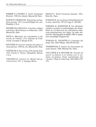 298 FISIOLOGIA ARTICULAR




POIRIER P e CHARPY A. Traité d'Anatomie               TESTUT L. Traité d'anatomie humaine. 1921,
Humaine, 1926 (4a. edição), Masson Ed. Paris.         Doin Ed., Paris.

RASCH PJ e BURKE RK. Kinesiology and ap-              TUBIANA R. Les positions d'immobilisation de
pIied anatomy. 1971, Lea and Febiger (4a. ed.),       Ia main. Ann Chir, 1973;27:5,pp. C. 459-466.
Filadélfia, U.S.A.
                                                      TUBIANA R, HAKSTIAN R. Les déviations
ROCHER CH e RIGAUD A. Fonctions et bilans             cubitales normales et pathologiques des doigts.
articlllaires. Kinesithérapie et rééducation. 1964,   Etude de I' architecture des articulations méta-
Masson Ed., Paris.                                    carpo-phalangiennes des doigts. Lç main rhu-
                                                      matoide. Monographie du GEM, 1969. L'expan-
ROUD A. Mécanique des articulations et des            sion scientifique française Ed.
muscles de l'homme. 1913, Librairie de l'Uni-
versité, Lausanne, F. Rouge & Cie.                    TUBIANA R, VALENTIN P. L'extension des
                                                      doigts. Rev Chir Orthop, 1963;49:543-562.
ROUVIERE H. Anatomie humaine descriptive et
topograplzique. 1948 (4a. ed.), Masson Ed., Paris.    VANDERV AEL F. Analyse des mouvements du
                                                      corps humain. 1956, Maloine Ed., Paris.
STEINDLERA. Kinesiology ofthe human body.
1955, Charles C Thomas, Springfield, Illinois,        VAN UNGE B &          MULDER JD. Fonction du
D.S.A.                                                muscle sus-épinellx    et sa reIation avec le syn-
                                                      drome sus-épineux.     Etude expérimentaIechez
STRASSER H. Lehrbuch der Muskel und ge-               I'homme. J Bone &     Joint Surg, 1963;45B:4,750-
lenkmechanik. 1917, J. Springer, Berlin.              754.
 