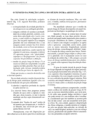 38   FISIOLOGIA ARTICULAR




          o TENDÃO        DA PORÇÃO LONGA DO BÍCEPS INTRA-ARTICULAR


     Em corte frontal da articulação escápulo-           se afastam da inserção tendinosa. Mas, em todo
umeral (fig. 1-25, segundo Rouviere), podemos            caso, o tendão, embora intracapsular, permanece
observar:                                                extra-sinovial.
      -   as irregularidades da cavidade glenóide ós-            N a atualidade sabemos que o tendão da
          sea desaparecem na cartilagem glenóide;        porção longa do bíceps desempenha um papel im-
      -   margem cotilóide (2) acentua a profundi-       portante na fisiologia e na patologia do ombro.
          dade da cavidade glenóide; contudo, o en-               Quando o bíceps se contrai 'para levantar
          caixe desta articulação não é muito com-       um objeto pesado, as suas duas porções desem-
          pacto, o qual explica as freqiientes luxa-     penham um papel muito importante para manter a
          ções. Na sua parte superior (3) a margem       coaptação simultânea do ombro: a porção curta
          glenóide não está totalmente fixa: a sua       e1e"a o úmero com relação à escápula e se apóia
          margem central cortante fica livre dentro      sobre o processo coracóide; assim sendo, junto
          da cavidade, como se fosse um menisco;         com os outros músculos longitudinais (porção
      -   na posição anatômica, a parte superior da      longa do tríceps, coracobraquial, deltóide), impe-
          cápsula (4) está tensa, enquanto a inferior    de a luxação da cabeça umeral para baixo. Simul-
          (5) apresenta pregas: esta "elasticidade"      taneamente, a porção longa coapta a cabeça ume-
          capsular e o "despregamento" dos frenula       ral na glenóide; isto é exatamente assim no caso
          capsulae (6) possibilitam a abdução;           da abdução do ombro (fig. 1-26), porque a porção
                                                         longa do bíceps também forma parte dos abduto-
      -   tendão da porção longa do bíceps (7) se        res: quando sofre mptura a força da abdução dimi-
          insere no tubérculo subglenóide e no pólo      nui 29%.
          superior do lábio glenóide. Para sair da ar-
          ticulação pela incisura intertuberositária              O grau de tensão inicial da porção longa
          (8) se desliza por baixo da cápsula (4).       do bíceps depende da longitude do trajeto percorri-
                                                         do pela porção horizontal intra-articular (fig. 1-27,
      Corte que mostra as conexões do tendão com         vista superior). Esta longitude é máxima em posi-
a sinovial (quadro):                                     ção intermédia (A) e em rotação externa (B): nes-
     Na cavidade alticular o tendão da porção lon-       te caso a eficácia da porção longa é máxima. Pelo
ga do bíceps pode estabelecer ligações com a si-         contrário, em rotação interna (C) o trajeto intra-ar-
novial mediante três posições diferentes:                ticular é o mais curto e a eficácia da porção longa
                                                         é mínima.
      1) aderido à superfície profunda da cápsula
         (c) pela sinovial (s);                                    Também podemos compreender, conside-
      2) a sinovial forma duas pequenas pontas           rando a reflexo do tendão da porção longa do bí-
         (fundos de saco) entre a cápsula e o ten-       ceps na incisura intertuberositária, que neste pon-
         dão que, desta maneira, se une à cápsula        to ele sofre uma grande fadiga mecânica à qual
         mediante um fino septo denominado me-           não pode resistir se o seu trofismo não é excelen-
         sotendão;                                       te, considerando que isto também se acentua pelo
                                                         fato de não contar com um sesamóide neste pon-
      3) estando dois "fundos de saco" unidos de         to crítico. Se, com a idade, aparece a degeneração
         tal maneira que desaparecem, o tendão fi-       das fibras colágenas, o tendão termina se rompen-
         ca liberado, mas envolvido por uma pe-          do pela sua porção intra-articular, na entrada do
         quena lâmina sinovial.                          sulco ou canal bicipital, inclusive com um esforço
       Normalmente, estas três disposições po-           mínimo, produzindo um quadro clínico caracterís-
dem observar-se de dentro para fora à medida que         tico das periartrites escápulo-umerais.
 