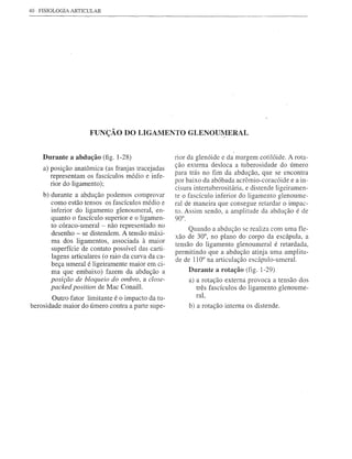 40   FISIOLOGIA ARTICULAR




                       FUNÇÃO DO LIGAMENTO                   GLENOUl:1ERAL


      Durante a abdução (fig. 1-28)                   rior da glenóide e da margem cotilóide. A rota-
                                                      ção externa desloca a tuberosidade do úmero
      a) posição anatõmica (as franjas tracejadas
                                                      para trás no fim da abdução, que se encontra
         representam os fascículos médio e infe-
                                                      por baixo da abóbada acrõmio-coracóide e a in-
         rior do ligamento);
                                                      cisura intertuberositária, e distende ligeiramen-
      b) durante a abdução podemos comprovar          te o fascículo inferior do ligamento glenoume-
         como estão tensos os fascículos médio e      ral de maneira que consegue retardar o impac-
         inferior do ligamento glenoumeral, en-       to. Assim sendo, a amplitude da abdução é de
         quanto o fascículo superior e o ligamen-     90°.
         to córaco-umeral - não representado no
         desenho - se distendem. A tensão máxi-            Quando a abdução se realiza com uma fle-
                                                      xão de 30°, no plano do corpo da escápula, a
         ma dos ligamentos, associada à maior
                                                      tensão do ligamento glenoumeral é retardada,
         superfície de contato possível das carti-
                                                      permitindo que a abdução atinja uma amplitu-
         lagens articulares (o raio da curva da ca-   de de 110° na articulação escápulo-umeral.
         beça umeral é ligeiramente maior em ci-
         ma que embaixo) fazem da abdução a                  Durante a rotação (fig. 1-29)
         posição de bloqueio do ombro, a close-              a) a rotação externa provoca a tensão dos
         packed position de Mac Conaill.                        três fascículos do ligamento g1enoume-
                                                                ral,
        Outro fator limitante é o impacto da tu-
berosidade maior do úmero contra a parte supe-               b) a rotação interna os distende.
 