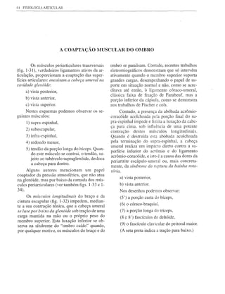 44   FISIOLOGIA   ARTICULAR




                            A COAPTAÇÃO MUSCULAR DO OMBRO


         Os músculos periarticulares transversais    ombro se paralisam. Contudo, recentes trabalhos
(fig. 1-31), verdadeiros ligamentos ativos da ar-    eletromiográficos demonstram que só intervêm
ticulação, proporcionam a coaptação das super-       ativamente quando o membro superior suporta
fícies articulares: encaixam a cabeça umeml na       grandes cargas, desempenhando o papel de su-
cavidade glenóide:                                   porte em situação normal e não, como se acre-
      a) vista posterior,                            ditava até então, ô ligamento córaco-umeral,
                                                     clássica faixa de fixação de Farabeuf, mas a
      b) vista anterior,
                                                     porção inferior da cáp·sula, como se demonstra
      c) vista superior.                             nos trabalhos de Fischer e cols.
     Nestes esquemas podemos observar os se-              Contudo, a presença da abóbada acrômio-
guintes músculos:                                    coracóide acolchoada pela porção final do su-
       1) supra-espinhal,                            pra-espinhal impede e limita a luxação da cabe-
                                                     ça para cima, sob influência de uma potente
      2) subescapular,                               contração destes músculos longitudinais.
      3) infra-espinhal,                             Quando é destruída esta abóbada acolchoada
      4) redondo menor,                              pela terminação do supra-espinhal, a cabeça
                                                     umeral realiza um impacto direto contra a su-
      5) tendão da porção longa do bíceps. Quan-
         do este músculo se contrai, o tendão, su-   perfície inferior do acrômio e do ligamento
                                                     acrômio-coracóide, e isto é a causa das dores da
         jeito ao tubérculo supraglenóide, desloca
                                                     periartrite escápulo-umeral ou, mais concreta-
          a cabeça para dentro.
                                                     mente, da síndrome da ruptura da bainha rota-
     Alguns autores mencionam um papel               tória.
coaptador da pressão atmosférica, que não atua
                                                          a) vista posterior,
na glenóide, mas por baixo da camada dos mÚs-
culos periarticulares (ver também figs. 1-33 e 1-         b) vista anterior.
34).                                                      Nos desenhos podemos observar:
     Os mÚsculos longitudinais do braço e da              (5') a porção curta do bíceps,
cintura escapular (fig. 1-32) impedem, median-
                                                          (6) o córaco-braquial,
te a sua contração tônica, que a cabeça umeral
se luxe por baixo da glenóide sob tração de uma           (7) a porção longa do tríceps,
carga mantida na mão ou o próprio peso do                 (8 e 8') fascículos do deltóide,
membro superior. Esta luxação inferior se ob-
serva na síndrome do "ombro caído" quando,                (9) o fascículo clavicular do peitoral maior.
por qualquer motivo, os mÚsculos do braço e do            (A seta preta indica a tração para baixo.)
 
