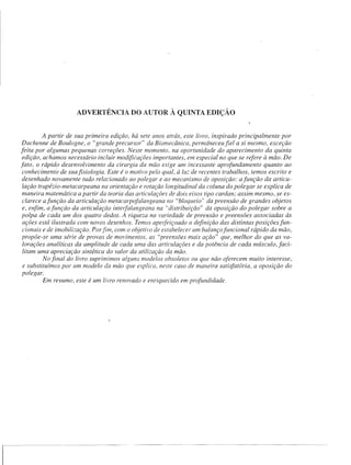 ADVERTÊNCIA          DO AUTOR À QUINTA EDIÇÃO


         A partir de sua primeira edição, há sete anos atrás, este livro, inspirado principalmente por
 Duchenne de Boulogne, o "grande precursor" da Biomecânica, permâneceufiel a si mesmo, exceção
feita por algumas pequenas correções. Neste momento. na oportunidade do aparecimento da quinta
 edição, achamos necessário incluir modificações importantes. em especial no que se refere à mão. De
fato, o rápido desenvolvimento da cirurgia da mão exige um incessante aprofundamento quanto ao
 conhecimento de sua fisiologia. Este é o motivo pelo qual, à lu: de recentes trabalhos, temos escrito e
 desenhado novamente tudo relacionado ao polegar e ao mecanismo de oposição: a função da articu-
 lação trapézio-metacarpeana na orientação e rotação longitudinal da coluna do polegar se explica de
 maneira matemática a partir da teoria das articulações de dois eixos tipo cardan; assim mesmo, se es-
 clarece afunção da articulação metacalpofalangeana no "bloqueio" da preensão de grandes objetos
 e, enfim, a função da articulação intelfalangeana na "distribuição" da oposição do polegar sobre a
 polpa de cada um dos quatro dedos. A riqueza na variedade de preensão e preensões associadas às
 ações está ilustrada com novos desenhos. Temos apelfeiçoado a definição das distintas posições fun-
 cionais e de imobilização. Porfim, com o objeti,'o de estabelecer um balanço funcional rápido da mão,
 propõe-se uma série de provas de movimentos, as "preensões mais ação" que, melhor do que as va-
 lorações analíticas da amplitude de cada uma das articulações e da potência de cada mÚsculo,faci-
 litam uma apreciação sintética do valor da utilização da mão.
          No final do livro suprimimos alguns modelos obsoletos ou que não oferecem muito interesse,
 e substituímos por um modelo da mão que explica. neste caso de maneira satisfatória, a oposição do
 polegar.
          Em resumo, este é um livro renovado e enriquecido em profundidade.
 