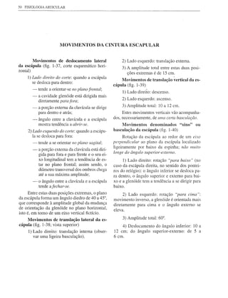 50   FISIOLOGIA ARTICULAR




                         MOVIMENTOS DA CINTURA ESCAPULAR


        Moyimentos de deslocamento lateral                   2) Lado esquerdo: translação externa.
da escápula (fig. 1-37, corte esquemático hori-              3) A amplitude total entre estas duas posi-
zontal)
                                                                ções extremas é de 15 cm.
                                                                                            I
      1) Lado direito do corte: quando a escápula
                                                            Moyimentos de translação yertical da es-
         se desloca para dentro:
                                                        cápula (fig. 1-39)
         -   tende a orientar-se no plano frontal;
                                                             1) Lado direito: descenso.
         -   a cavidade glenóide está dirigida mais
             diretamente para fora;                          2) Lado esquerd0: ascenso.

         -   a porção externa da clavícula se dirige         3) Amplitude total: 10 a 12 cm.
             para dentro e atrás;                            Estes movimentos verticais vão acompanha-
         -   ângulo entre a clavícula e a escápula      dos, necessariamente, de uma certa basculação.
             mostra tendência a abrir-se.                    Moyimentos denominados "sino" ou
      2) Lado esquerdo do corte: quando a escápu-       basculação da escápula (fig. 1-40)
         Ia se desloca para fora:                             Rotação da escápula ao redor de um eixo
         -   tende a se orientar no plano sagital;      perpendicular  ao plano da escápula localizado
                                                        ligeiramente por baixo da espinha; não muito
         -   a porção externa da clavícula está diri-
                                                        longe do ângulo superior-externo.
             gida para fora e para frente e o seu ei-
             xo longitudinal tem a tendência de es-          1) Lado direito: rotação "para baixo" (no
             tar no plano frontal; assim sendo, o       caso da escápula direita, no sentido dos pontei-
             diâmetro transversal dos ombros chega      ros do relógio): o ângulo inferior se desloca pa-
             até a sua máxima amplitude;                ra dentro, o ângulo superior e externo para bai-
         -   o ângulo entre a clavícula e a escápula    xo e a glenóide tem a tendência a se dirigir para
             tende afechar-se.                          baixo.
     Entre estas duas posições extremas, o plano             2) Lado esquerdo: rotação "para cima":
da escápula forma um ângulo diedro de 40 a 45°,         movimento inverso, a glenóide é orientada mais
que corresponde à amplitude global da mudança           diretamente para cima e o ângulo externo se
de orientação da glenóide no plano horizontal,          eleva.
isto é, em tomo de um eixo vertical fictício.
    Moyimentos de translação lateral da es-                  3) Amplitude total: 60°.
cápula (fig. 1-38; vista superior)                          4) Deslocamento do ângulo inferior: 10 a
      1) Lado direito: translação interna (obser-       12 cm; do ângulo superior-externo: de 5 a
         var uma ligeira basculação).                   6 cm.
 