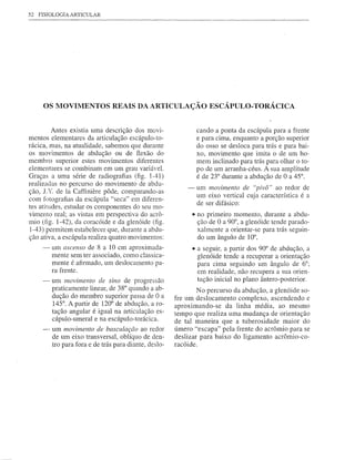 52   FISIOLOGIA ARTICULAR




      OS MOVIMENTOS REAIS DA ARTICULAÇÃO ESCÁPULO- TORÁCICA


          Antes existia uma descrição dos movi-                  cando a ponta da escápula para a frente
mentos elementares da articulação escápulo-to-                   e para cima, enquanto a porção superior
rácica, mas, na atualidade, sabemos que durante                  do osso se desloca para trás e para bai-
os movimentos      de abdução ou de fiexão do                    xo, movimento que imita o de um ho-
membro superior estes movimentos diferentes                      mem inclinado para trás para olhar o to-
elementares se combinam em um grau variável.                     po de um arranha-céus. A sua amplitude
Graças a uma série de radiografias (fig. 1-41)                   é de 23° durante a abdução de O a 45°.
realizadas no percurso do movimento de abdu-
                                                            -    um movimento de "pÍvô" ao redor de
ção, J. '{ de Ia Caffiniere pôde, comparando-as
                                                                 um eixo vertical cuja característica é a
com fotografias da escápula "seca" em diferen-                   de ser difásico:
tes atitudes, estudar os componentes do seu mo-
vimento real; as vistas em perspectiva do acrô-                 • no primeiro momento, durante a abdu-
mio (fig. 1-42), da coracóide e da glenóide (fig.                 ção de O a 90°, a glenóide tende parado-
 1-43) permitem estabelecer que, durante a abdu-                  xalmente a orientar-se para trás seguin-
ção ativa, a escápula realiza quatro movimentos:                  do um ângulo de 10°,
      -   um ascenso de 8 a 10 cm aproximada-                   • a seguir, a partir dos 90° de abdução, a
          mente sem ter associado, como classica-                 glenóide tende a recuperar a orientação
          mente é afirmado, um deslocamento pa-                   para cima seguindo um ângulo de 6°;
          ra frente.                                              em realidade, não recupera a sua orien-
      -   um movimento de sino de progressão                      tação inicial no plano ântero-posterior.
          praticamente linear, de 38° quando a ab-               No percurso da abdução, a glenóide so-
          dução do membro superior passa de O a         fre um deslocamento    complexo, ascendendo e
          145°. A partir de 120° de abdução, a ro-      aproximando-se     da linha média, ao mesmo
          tação angular é igual na articulação es-      tempo que realiza uma mudança de orientação
          cápulo-umeral e na escápulo-torácica.         de tal maneira que a tuberosidade     maior do
      -   um movimento de basculaçc70 ao redor          úmero "escapa" pela frente do acrômio para se
          de um eixo transversal, oblíquo de den-       deslizar para baixo do ligamento acrômio-co-
          tro para fora e de trás para diante, deslo-   racóide.
 
