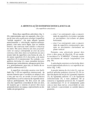 54   FISIOLOGIA ARTICULAR




                   A ARTICULAÇÃO            ESTERNOCOSTOCLAVICULAR
                                        (As superfícies articulares)


         Estas duas superfícies articulares (fig. 1-          -   eixo 1 se corresponde com a concavi-
44), representadas aqui em separado, têm afor-                    dade da superfície c1avicular e permite
ma de uma sela usada para cavalgar (superfície                    os moviméntos c1a'iculares no plano
"toróide negativa", ver mais adiante quando                       horizontal;
mencionarmos a articulação trapézio-metacar-                  -   eixo 2 se corresponde com a concavi-
peana), com uma curva dupla, mas no sentido                       dade da superfície esternocostal e per-
inverso; são convexas num sentido e côncavas                      mite os movimentos c1aviculares no
no outro. Da curva côncava um eixo perpendi-                      plano vertical.
cular no espaço corresponde ao eixo da curva
convexa; estes dois eixos se localizam em um e               Portanto, esta articulação possui dois
noutro lado da superfície com forma de sela. A          eixos e dois graus de liberdade. O seu mode-
de menor superfície (1) é c1avicular, a de maior        lo mecânico é o "CARDÃO", Contudo, existe
superfície (2) é esternocostal. Na verdade, a su-       um movimento de rotação longitudinal (ver
perfície c1avicular (1), mais estendida horizon-        pág. 56).
talmente que verticalmente, ultrapassa pela fren-             A articulação esternocostoc1avicular direi-
te e, principalmente, para trás, os limites da su-      ta está representada aberta na sua superfície an-
perfície esternocostal (2).                             terior (fig. 1-46).
     A superfície c1avicular encaixa com facili-             A porção interna da c1a'ícula (1), cuja su-
dade (fig. 1-45) na superfície esternocostal, da        perfície articular podemos observar (2), foi re-
mesma maneira que o cavaleiro se adapta à sela          movida depois da secção do ligamento superior
e esta, por sua vez, ao cavalo. A curva côncava         (3), do ligamento anterior (-1.) e do ligamento
da primeira e a curva convexa da segunda encai-         costoc1avicular (5), o mais poderoso. Só se
xam-se perfeitamente. Os dois eixos de cada             conserva o ligamento posterior (6). A superfí-
uma das superfícies coincidem de dois em dois,          cie esternocostal (7) se vê nitidamente junto
de maneira que o sistema só possui dois eixos           com as suas duas curvas: concavidade no sen-
perpendiculares no espaço, representados no de-         tido vertical e convexidade no sentido ântero-
senho em perspectiva:                                   posterior.
 