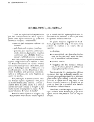 68   FISIOLOGIA ARTICULAR




                             o SUPRA-ESPINHAL         E A ABDUÇÃO


     o canal do supra-espinhal (representado        que se estende da fossa supra-espinhal até a tu-
por uma estrela) comunica a fossa supra-es-         berosidade maior do úmero, se desliza por baixo
pinhal com a região subdeltóide (fig. 1-60, vista   do ligamento acrômio-coracóide.
externa da escápula) e está limitada:
                                                         Os quatro músculos responsáveis da ab-
      -   por trás, pela espinha da escápula e do   dução, esquematizados (fig. 1-61) numa vista
          acrômio;                                  posterior da escápula e do úmero, são os
      -   pela frente, pelo processo coracóide;     seguintes:
      -   por cima, pelo ligamento acrômio-cora-        • o deltóide;
          cóide. Acrômio, ligamento e coracóide
          constituem uma abóbada ósteo-liga-            • o supra-espinhal; estes dois músculos for-
          mentar: a abóbada acrômio-coracóide.            mam um par funcional, motor da abdu-
                                                          ção da articulação escápulo-umeral;
      Este canal do supra-espinhal forma um anel
rígido e sem possibilidade de estender; se o ten-       • o serrátil anterior;
dão do músculo aumenta em volume, devido a
                                                        • o trapézio; estes dois músculos formam
uma cicatriz ou um processo inflamatório, já não
                                                          um par funcional, motor da abdução da
pode-se deslizar pelo canal e se bloqueia. Se o
                                                          articulação escápulo-torácica.
nódulo consegue vencer a dificuldade, o movi-
mento de abdução pode continuar com um res-              Sem representar no esquema, mas não por
salto: é o fenômeno, não muito freqüente, do        isso menos úteis para a abdução segundo con-
ombro em ressalto.                                  ceitos recentes, participam também os músculos
     Nas perfurações da bainha rotatória, o ten-    subescapular, infra-espinhal e redondo menor.
dão do supra-espinhal degenerado e roto já não      Deslocam a cabeça umeral para baixo e· para
se interpõe entre a cabeça umeral e a abóbada. O    dentro, formando junto com o deltóide um se-
contato direto da cabeça umeral e da abóbada        gundo par funcional responsável pela abdução
acrômio-coracóide durante a abdução é, para         da articulação escápulo-umeral.
muitos autores contemporâneos, a causa das do-           Por último, o tendão da porção longa do bí-
res da "síndrome de ruptura da bainha".             ceps é também motor da abdução, já que a sua
    Em vista ântero-superior da escápula (fig.      ruptura produz uma perda de 20% da força da
1-62), podemos observar como o supra-espinhal,      abdução.
 