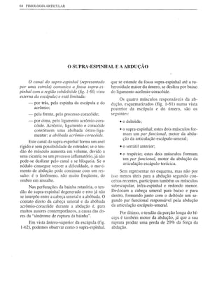 68   FISIOLOGIA ARTICULAR




                             o SUPRA-ESPINHAL         E A ABDUÇÃO


     o canal do supra-espinhal (representado        que se estende da fossa supra-espinhal até a tu-
por uma estrela) comunica a fossa supra-es-         berosidade maior do úmero, se desliza por baixo
pinhal com a região subdeltóide (fig. 1-60, vista   do ligamento acrômio-coracóide.
externa da escápula) e está limitada:
                                                         Os quatro músculos responsáveis da ab-
      -   por trás, pela espinha da escápula e do   dução, esquematizados (fig. 1-61) numa vista
          acrômio;                                  posterior da escápula e do úmero, são os
      -   pela frente, pelo processo coracóide;     seguintes:
      -   por cima, pelo ligamento acrômio-cora-        • o deltóide;
          cóide. Acrômio, ligamento e coracóide
          constituem uma abóbada ósteo-liga-            • o supra-espinhal; estes dois músculos for-
          mentar: a abóbada acrômio-coracóide.            mam um par funcional, motor da abdu-
                                                          ção da articulação escápulo-umeral;
      Este canal do supra-espinhal forma um anel
rígido e sem possibilidade de estender; se o ten-       • o serrátil anterior;
dão do músculo aumenta em volume, devido a
                                                        • o trapézio; estes dois músculos formam
uma cicatriz ou um processo inflamatório, já não
                                                          um par funcional, motor da abdução da
pode-se deslizar pelo canal e se bloqueia. Se o
                                                          articulação escápulo-torácica.
nódulo consegue vencer a dificuldade, o movi-
mento de abdução pode continuar com um res-              Sem representar no esquema, mas não por
salto: é o fenômeno, não muito freqÜente, do        isso menos úteis para a abdução segundo con-
ombro em ressalto.                                  ceitos recentes, participam também os músculos
     Nas perfurações da bainha rotatória, o ten-    subescapular, infra-espinhal e redondo menor.
dão do supra-espinhal degenerado e roto já não      Deslocam a cabeça umeral para baixo e· para
se interpõe entre a cabeça umeral e a abóbada. O    dentro, formando junto com o deltóide um se-
contato direto da cabeça umeral e da abóbada        gundo par funcional responsável pela abdução
acrômio-coracóide durante a abdução é, para         da articulação escápulo-umeral.
muitos autores contemporâneos, a causa das do-           Por último, o tendão da porção longa do bí-
res da "síndrome de ruptura da bainha".             ceps é também motor da abdução, já que a sua
    Em vista ântero-superior da escápula (fig.      ruptura produz uma perda de 20% da força da
1-62), podemos observar como o supra-espinhal,      abdução.
 