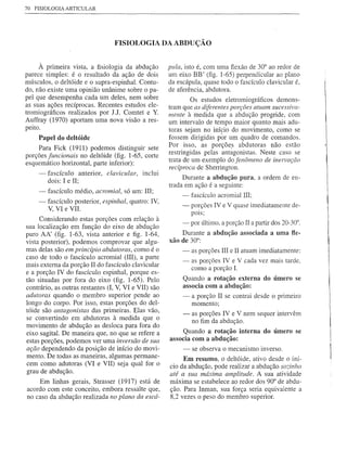 70   FISIOLOGIA ARTICULAR




                                   FISIOLOGIA DA ABDUÇÃO


     À primeira vista, a fisiologia da abdução         pula, isto é, com uma flexão de 30° ao redor de
parece simples: é o resultado da ação de dois          um eixo BB' (fig. 1-65) perpendicular ao plano
músculos, o deltóide e o supra-espinhal. Contu-        da escápula, quase todo o fascículo clavicular é,
do, não existe uma opinião unânime sobre o pa-         de aferência, abdutora.
pel que desempenha cada um deles, nem sobre                     Os estudos eletromiográficos demons-
as suas ações recíprocas. Recentes estudos ele-        tram que as diferentes porções atuam sucessiva-
tromiográficos realizados por J.J. Comtet e Y.         mente à medida que a abdução progride, com
Auffray (1970) aportam uma nova visão a res-           um intervalo de tempo maior quanto mais adu-
peito.                                                 toras sejam no início do movimento, como se
      Papel do deltóide                                fossem dirigidas pôr um quadro de comandos.
     Para Fick (1911) podemos distinguir sete          Por isso, as porçõe.s abdutoras não estão
porções funcionais no deltóide (fig. 1-65, corte       restringidas pelas antagonistas. Neste caso se
                                                       trata de um exemplo do fenômeno de inervação
esquemático horizontal, parte inferior):
                                                       recíproca de Sherrington.
     - fascículo anterior, clavicular, inclui
        dois: I e lI;                                       Durante a abdução pura, a ordem de en-
                                                       trada em ação é a seguinte:
      -   fascículo médio, acromial, só um: III;
                                                            - fascículo acromial III;
      -   fascículo posterior, espinhal, quatro: IV,
          V, VI e VII.                                      -   porções IV e V quase imediatamente de-
                                                                pOIS;
     Considerando estas porções com relação à
                                                            - por último, a porção II a partir dos 20-30°.
sua localização em função do eixo de abdução
puro AA' (fig. 1-63, vista anterior e figo 1-64,           Durante a abdução associada a uma fle-
vista posterior), podemos comprovar que algu-          xão de 30°:
mas delas são em princípio abdutoras, como é o              -   as porções III e II atuam imediatamente;
caso de todo o fascículo acromial (III), a parte
                                                            -   as porções IV e V cada vez mais tarde.
mais externa da porção II do fascículo clavicular
                                                                como a porção L
e a porção IV do fascículo espinhal, porque es-
tão situadas por fora do eixo (fig. 1-65). Pelo             Quando a rotação externa do úmero se
contrário, as outras restantes (I, V, VI e VII) são         associa com a abdução:
adutoras quando o membro superior pende ao                  -   a porção II se contrai desde o primeiro
longo do corpo. Por isso, estas porções do del-                 momento;
tóide são antagonistas das primeiras. Elas vão,
                                                            -   as porções IV e V nem sequer intervêm
se convertindo em abdutoras à medida que o                      no fim da abdução.
movimento de abdução as desloca para fora do
eixo sagital. De maneira que, no que se refere a            Quando a rotação interna do úmero se
estas porções, podemos ver uma inversão de sua         associa com a abdução:
ação dependendo da posição de início do movi-               - se observa o mecanismo inverso.
mento. De todas as maneiras, algumas permane-               Em resumo, o deltóide, ativo desde o iní-
cem como adutoras (VI e VII) seja qual for o           cio da abdução, pode realizar a abdução sozinho
grau de abdução.                                       até a sua máxima amplitude. A sua atividade
     Em linhas gerais, Strasser (1917) está de         máxima se estabelece ao redor dos 90° de abdu-
acordo com este conceito, embora ressalte que,         ção. Para Inman, sua força seria equivalente a
no caso da abdução realizada no plano da escá-         8,2 vezes o peso do membro superior.
 
