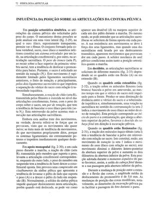 72 FISIOLOGIA ARTICULAR




 INFLUÊNCIA         DA POSIÇÃO SOBRE AS ARTICULAÇÕES                        DA CINTURA PÉLVICA


         Em posição ortostática simétrica, as arti-      aparece um desnível (d) na margem superior de
. culações da cintura pélvica são solicitadas pelo       cada um dos púbis durante a marcha. Do mesmo
  peso do corpo. O mecanismo destas pressões se          modo, se pode entender que as articulações sacro-
  pode analisar em uma vista lateral (fig. 2-29), na     ilíacas se solicitem de forma oposta em cada pas-
  qual o osso ilíaco, supostamente transparente,         so. A sua resistência aos movimentos se deve à
  permite ver o fêmur. O conjunto formado pela co-       força dos seus ligamentos, mas quando uma das
  luna vertebral, sacro, osso ilíaco e membros infe-     sacroilíacas está lesada por um deslocamento
  riores constitui um sistema articulado: por um la-     traumático, aparecem movimentos que provocam
  do, na articulação coxofemoral e, por outro, na ar-    dor em cada passo. A solidez mecânica do anel
  ticUlação sacroilíaca. O peso do tronco (seta P),      pélvico condiciona assim tanto a posição ortostá-
  ao recair sobre a face superior da primeira vérte-     tica quanto a marcha.
  bra sacral, tem a tendência de deslocar o promon-            Em decúbito, as articulações sacroilíacas se
  tório para baixo. Portanto, o sacro é solicitado no    solicitam de diferente maneira (fig. 2-33) depen-
  sentido da nutação (NJ Este movimento é rapi-          dendo se os quadris estão em flexão (A) ou em
  damente limitado pelos ligamentos sacroilíacos         extensão (B).
  anteriores, o freio de nutação, e principalmente,
  pelos dois ligamentos sacrociáticos que impedem              Quando os quadris estão estendidos (fig.
  a separação do vértice do sacro com relação à tu-      2-32), a tração sobre os músculos flexores (seta
  berosidade isquiática.                                 branca) bascula a pelve em anteversão, ao mes-
                                                         mo tempo em que o vértice do sacro está impul-
        Simultaneamente, a reação do chão (seta R),
                                                         sado para a frente. Produz-se uma diminução da
  transmitida pelos fêmures e exercida no nível das      distância entre o vértice do sacro e a tuberosida-
  articulações coxofemorais, forma, com o peso do
  corpo sobre o sacro, um par de rotação, que tem        de isquiática e, simultaneamente, uma rotação na
  a tendência de bascular o osso ilíaco para trás (se-   sacroilíaca no sentido da contranutação (a seta 2
                                                         indica o movimento do osso ilíaco ao redor do ei-
  ta NJ Esta retroversão da pelve acentua mais a
  nutação nas articulações sacroilíacas.                 xo de nutação). Esta posição corresponde ao iní-
                                                         cio do parto e a contranutação, que alarga a aber-
        Embora esta análise trate dos movimentos,
                                                         tura superior da pelve, favorece a descida da ca-
  na verdade, deveria referir-se às forças que os        beça letal em direção à escavação pélvica.
  provocam, visto que os movimentos são quase
  nulos; se trata mais de tendência de movimentos,             Quando os quadris estão flexionados (fig.
  do que movimentos propriamente ditos, porque           2-31), a tração dos músculos ísquio-tibiais (seta I)
   os sistemas ligamentares são extremamente po-         tem a tendência de bascular a pelve em retrover-
  tentes e impedem imediatamente qualquer deslo-         são com relação ao sacro. Isto constitui, então, um
   camento.                                              movimento de nutação (a seta 1 indica o movi-
                                                         mento do osso ilíaco com relação ao sacro); este
        Em apoio monopodal (fig. 2-30), e em cada
                                                         movimento diminui o diâmetro ântero-posterior
  passo durante a marcha, a reação do chão (seta
  R), transmitida pelo membro que suporta o peso,        da abertura superior da pelve e aumenta os dois
                                                         diâmetros da abertura inferior da pelve. Esta posi-
  levanta a articulação coxofemoral corresponden-
  te, enquanto do outro lado, o peso do membro em        ção adotada durante o momento expulsivo do par-
                                                         to favorece, assim, a saída da cabeça letal duran-
  suspensão tem a tendência de fazer descer a coxo-
  femoral oposta. Isto provoca uma compressão em         te a sua passagem pela abertura inferior da pelve.
  cisalhamento da sínfise púbica que apresenta a               Durante a mudança de posição entre a exten-
  tendência de levantar o púbis do lado que suporta       são e a flexão das coxas, a amplitude média do
, o peso (A) e a descer o púbis do lado em suspen-       deslocamento do promontório é de 5,6 mm. As
  são (B). Normalmente, a solidez da sínfise púbica      mudanças de posição das coxas modificam, nota-
  impede qualquer deslocamento nesta articulação,        velmente, as dimensões da escavação pélvica pa-
  porém quando está deslocada, se pode ver como          ra facilitar a passagem do feto durante o parto.
 