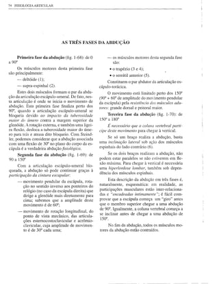 74 FISIOLOGIA ARTICULAR




                               AS TRÊS FASES DAABDUÇÃü


     Primeira fase da abdução (fig. 1-68): de O          -     os músculos motores desta segunda fase
a 90°                                                          são:
     Os músculos motores desta primeira fase                 • o trapézio (3 e 4);
são principalmente:
                                                             • o serrátil anterior (5).
    -    deltóide (1);
                                                          Constituem o par ~bdutor da articulação es-
    -    supra-espinhal (2).                         cápulo-torácica.
      Estes dois músculos formam o par da abdu-           O movimento está limitado perto dos 150°
ção da articulação escápulo-umeral. De fato, nes-    (90° + 60° de amplitude do mo"imento pendular
ta articulação é onde se inicia o movimento de       da escápula) pela resistência dos músculos adu-
abdução. Esta primeira fase finaliza perto dos       tores: grande dorsal e peitoral maior.
90°, quando a articulação escápulo-umeral se
bloqueia devido ao impacto da tuberosidade               Terceira fase da abdução (fig. 1-70): de
maior do úmero contra a margem superior da           150° a 180°
glenóide. A rotação externa, e também uma ligei-          É necessário que a coluna vertebral parti-
ra ftexão, desloca a tuberosidade maior do úme-      cipe deste movimento para chegar à vertical.
ro para trás e atrasa dito bloqueio. Com Steind-
ler, podemos considerar que a abdução associada           Se só um braço realiza a abdução, basta
com uma ftexão de 30° no plano do corpo da es-       uma inclinação lateral sob ação dos músculos
cápula é a verdadeira abdução fisiológica.           espinhais do lado contrário (6).
     Segunda fase da abdução (fig. 1-69): de              Se os dois braços realizam a abdução, não
90 a 150°                                            podem estar paralelos se não estiverem emfte-
                                                     xão máxima. Para chegar à vertical é necessária
      Com a articulação escápulo-umeral blo-
                                                     uma hiperlordose lombar, também sob depen-
queada, a abdução só pode continuar graças à
                                                     dência dos músculos espinhais.
participação da cintura escapular:
                                                          Esta descrição da abdução em três fases é,
     -   movimento pendular da escápula, rota-
         ção no sentido inverso aos ponteiros do     naturalmente, esquemática: em realidade, as
         relógio (no caso da escápula direita) que   participações musculares estão inter-relaciona-
         dirige a glenóide mais diretamente para     das e "encadeadas intimamente"; é fácil com-
         cima; sabemos que a amplitude deste         provar que a escápula começa um "giro" antes
         movimento é de 60°;                         que o membro superior chegue a uma abdução
                                                     de 90°. Igualmente, a coluna vertebral começa a
     -   movimento de rotação longitudinal, do
                                                     se inclinar antes de chegar a uma abdução de
         ponto de vista mecânico, das articula-      150°.
         ções esternocostoclavicular e acrômio-
         clavicular, cuja amplitude de movimen-           No fim da abdução, todos os músculos mo-
         to é de 30° cada uma;                       tores da abdução estão contraídos.
 