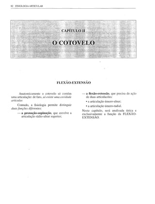 82   FISIOLOGIA ARTICULAR




                                    FLEXÃO-EXTENSÃO


       Anatomicamente O cotovelo só contém         -   a f1exão-extensão, que precisa da ação
uma articulação: de fato, só existe uma cavidade       de duas articulacões:
articular.
                                                       • a articulação úmero-ulnar;
     Contudo, a fisiologia permite distinguir          • a articulação úmero-radial.
duas funções diferentes:
                                                   Neste capítulo, será analisada únIca e
      -   a pronação-supinação, que envolve a      exclusivamente a função da FLEXÃO-
          articulação rádio-ulnar superior;        EXTENSÃO.
 