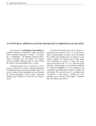 84   FISIOLOGIA   ARTICULAR




o COTOVELO:            ARTICULAÇÃO DE SEPARAÇÃO E APROXIMAÇÃO DA MÃO


      o cotovelo é a articulação intermédia do           o cotovelo constitui junto com o braço e o
membro superior: ao realizar a união mecânica      antebraço um compasso (fig. 2-2, a) que possi-
entre o primeiro segmento - o braço - e o segun-   bilita a aproximação, até quase tocar, do punho
do - o antebraço - do membro superior, possi-      P ao ombro O (a distância que os separa é o que
bilita, orientado nos três planos do espaço        mede o punho), de maneira que a mão chega
graças ao ombro, deslocar mais ou menos longe      com facilidade ao ombro e à boca. Na mon-
do corpo a sua extremidade ativa: a mão.           tagem telescópica (fig. 2-2, b) a mão não pode
      O homem pode levar os alimentos à boca       alcançar a boca porque o comprimento mínimo
graças à flexão do cotovelo. Quando pegamos        é a soma da longitude L de um segmento e da
um alimento com extensão-pronação (fig. 2-1),      coaptação necessária para manter a rigidez da
este é levado à boca mediante um movimento         montagem. No caso do cotOelo, a solução tipo
de flexão-supinação; assim sendo, podemos          "compasso" é mais lógica e melhor em com-
afirmar que o bíceps é o músculo da alimen-        paração com a do tipo "telescópico", supondo
tação.                                             que esta última seja viável.
 