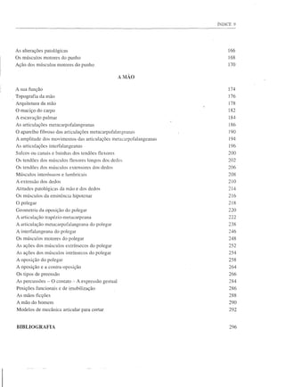 ÍNDICE 9




As alterações patológicas                                              166
Os músculos motores do punho                                           168
Ação dos músculos motores do punho                                     170

                                                        A MÃO

A sua função                                                           174
Topografia da mão                                                      176
Arquitetura da mão                                                     178
O maciço do carpo                                                      182
A escavação palmar                                                     184
As articulações metacarpofalangeanas                                   186
O aparelho fibroso das articulações metacarpofalangeanas                190
A amplitude dos movimentos das articulações metacarpofalangeanas        194
As articulações interfalangeanas                                        196
Sulcos ou canais e bainhas dos tendões tlexores                        200
Os tendões dos músculos flexores longos dos dedos                      202
Os tendões dos músculos extensores dos dedos                           206
Músculos interósseos e lumbricais                                      208
A extensão dos dedos                                                   210
Atitudes patológicas da mão e dos dedos                                214
Os músculos da eminência hipotenar                                     216
O polegar                                                              218
Geometria da oposição do polegar                                       220
A articulação trapézio-metacarpeana                                    222
A articulação metacarpofalangeana       do polegar                     238
A interfalangeana   do polegar                                         246
Os músculos motores do polegar                                         248
As ações dos músculos extrínsecos do polegar                           252
As ações dos músculos intrínsecos do polegar                            254
A oposição do polegar                                                   258
A oposição e a contra-oposição                                          264
Os tipos de preensão                                                    266
As percussões - O contato   -=-   A expressão gestual                   284
Posições funcionais e de imobilização                                   286
As mãos ficções                                                         288
A mão do homem                                                          290
Modelos de mecânica articular para cortar                               292



BIBLI OG RAFIA                                                          296
 