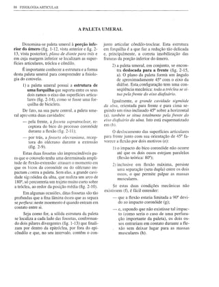 88   FISIOLOGIA ARTICULAR




                                       A PALETA UMERAL


      Denomina-se paleta umeral à porção infe-        junto articular côndilo-troclear. Esta estmtura
rior do úmero (fig. 1-12, vista anterior e figo2-     em forquilha é a que faz a redução tão delicada
13, vista posterior), plana de diante para trás e     e, principalmente, a correta imobilização das
em cuja margem inferior se localizam as super-        fraturas da porção inferior do úmero.
fícies articulares, tróclea e côndilo.
                                                          2) a paleta umeral, em conjunto, se encon-
      É importante conhecer a estrutura e a forma            tra deslocada para a frente (fig.2-15,
desta paleta umeral para compreender a fisiolo-              a). O plano da paleta forma um ângulo
gia do cotovelo.                                             de aproximadamente 45° com o eixo da
      1) a paleta umeral possui a estrutura de               diáfise. Esta ..configuração tem uma con-
         uma forquilha que suporta entre os seus             seqüência mecânica: toda a tróclea se si-
         dois ramos o eixo das superfícies articu-           tua pela frente do eixo diafisário.
         lares (fig. 2-14), como se fosse uma for-          Igualmente, a grande cavidade sigmóide
         quilha de bicicleta.                         da u/na, orientada para frente e para cima se-
     De fato, na sua parte central, a paleta ume-     guindo um eixo inclinado 45° sobre a horizontal
ral apresenta duas cavidades:                         (a), também se situa totalmente pela frente do
      -   pela frente, a fosseta supratroclear, re-   eixo diafisário da ulna. Isto está esquematizado
          ceptora do bico do processo coronóide       em (b).
          durante a flexão (fig. 2-11);                    O deslocamento das superfícies articulares
      -   por trás, a fosseta olecraniana, recep~     para frente junto com sua orientação de 45° fa-
          tora do olécrano durante a extensão         vorece a flexão por dois motivos (e):
          (fig. 2-9).                                      I) o impacto do bico coronóide não ocorre
     Estas duas fossetas são imprescindíveis pa-              até que os dois ossos estejam paralelos
ra que o cotovelo tenha uma determinada ampli-                (flexão teórica: 80°);
tude de flexão-extensão: atrasam o momento em
                                                           2)   inclusive em flexão máxima, persiste
que os bicos da coronóide ou do olécrano im-                    uma separação (seta dupla) entre os dois
pactam contra a paleta. Sem elas, a grande cavi-                ossos, o que permite paIpar as massas
dade sigmóidea da ulna, que realiza um arco de                  musculares.
180°, só percorreria um trajeto muito curto sobre
a tróclea, ao redor da posição média (fig. 2-10).           Se estas duas condições mecânicas não
                                                      existissem (f), é fácil entender:
     Em algumas ocasiões, ditas fossetas são tão
profundas que a fina lâmina óssea que as separa            - que a flexão estaria limitada a 90° devi-
se perfura: neste moemento é quando entram em                do ao impacto coronóide (g);
contato entre si.
                                                           -    e, supondo que não existisse tal impac-
     Seja como for, a sólida estrutura da paleta                to (como seria o caso de uma perfura-
se localiza a cada lado das fossetas, conforman-                ção importante da paleta), os dois os-
do dois pilares divergentes (fig. 1-13) que finali-             sos entrariam em contato durante a fle-
zam por dentro da epitróclea, por fora do epi-                  xão sem deixar lugar para as massas
côndilo e que, no seu intervalo, contêm o con-                  musculares (h).
 