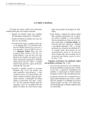92   FISIOLOGIA ARTICULAR




                                       A CABEÇA RADIAL


    A forma da cabeça radial está totalmente                   rado uma porção da margem da abó-
condicionada pela sua função articular:                        bada;
      -   função de rotação axial (ver capítulo              • por último, a função da cabeça radial
          IIl: pronação~supinação): é cilíndrica;              não consist_~unicamente em se desli-
                                                               zar sobre o côndilo e a zona côndilo-
      -   função de flexão-extensão em tomo ao
          eixo xx' do côndilo:                                 troclear girando em tomo ao eixo xx',
                                                               mas pode girar ao mesmo tempo em
          • em primeiro lugar, a cabeça radial de-             tomo de seu eixo vertical yy' , durante
            ve-se adaptar (fig. 2-21) à forma esfé-            a pronação-supinação (B); a secção
            rica do côndilo umeral (A): por isso, a            praticada no contorno da abóbada (C)
            sua superfície superior (B) é côncava,             se estende sobre uma porção de sua
            é a abóbada radial. Para que isto                  circunferência, como se, no percurso
            aconteça basta remover (C) um cas-                 desta rotação (B), uma navalha tivesse
            quete esférico, cujo raio de curva seja            recortado uma lâmina espiral no bor-
            igual ao do côndilo; de modo que du-               do (fig. 2-23).
            rante a pronação-supinação a abóbada
            radial possa pivotar sobre o côndilo          Ligações articulares da abóbada radial
            umeral seja qual for o grau de flexão-    nas posições extremas (fig. 2-24):
            extensão do cotovelo;                         - em extensão máxima (a), só a metade an-
                                                             terior da abóbada se articula com o côndi-
          • porém o côndilo umeral se encontra
            limitado (fig. 2-22), por dentro, por            10; de fato, a superfície cartilaginosa do
            uma superfície troncocônica, a zona              côndilo se interrompe no limite inferior
            côndilo-troclear (A). Desta forma, du-           da paleta umeral e não ascende para trás;
            rantea flexão-extensão, para que pos-         - emjlexão máxima (b), O contorno da ca-
            samos realizar a adaptação da cabeça            beça radial ultrapassa, por cima, a super-
            radial, é necessário que uma "esqui-            fície do côndilo e se introduz na fosseta
            na" (C) do contorno interno dela de-            supracondilar (ver figo 2-5), muito me-
            sapareça, como se um plano (B) tan-             nos profunda que a fosseta supratroclear
            gente ao tronco do cone tivesse sepa-           ou coronóide.
 