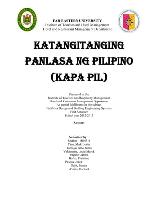 FAR EASTERN UNIVERSITY
    Institute of Tourism and Hotel Management
   Hotel and Restaurant Management Department




 Katangitanging
panlasa ng Pilipino
        (KAPA PIL)
                        Presented to the
      Institute of Tourism and Hospitality Management
       Hotel and Restaurant Management Department
              As partial fulfillment for the subject
     Facilities Design and Building Engineering Systems
                          First Semester
                    School year 2012-2013

                         Adviser:



                     Submitted by:
                    Section – HO8311
                    Yian, Mark Lester
                   Tamayo, Niño Jamil
                 Valderama, Louie Marck
                     Paguio, Gerald
                     Barba, Christine
                  Pascua, Jerick
                      Sulit, Bianca
                     Averia, Michael
 